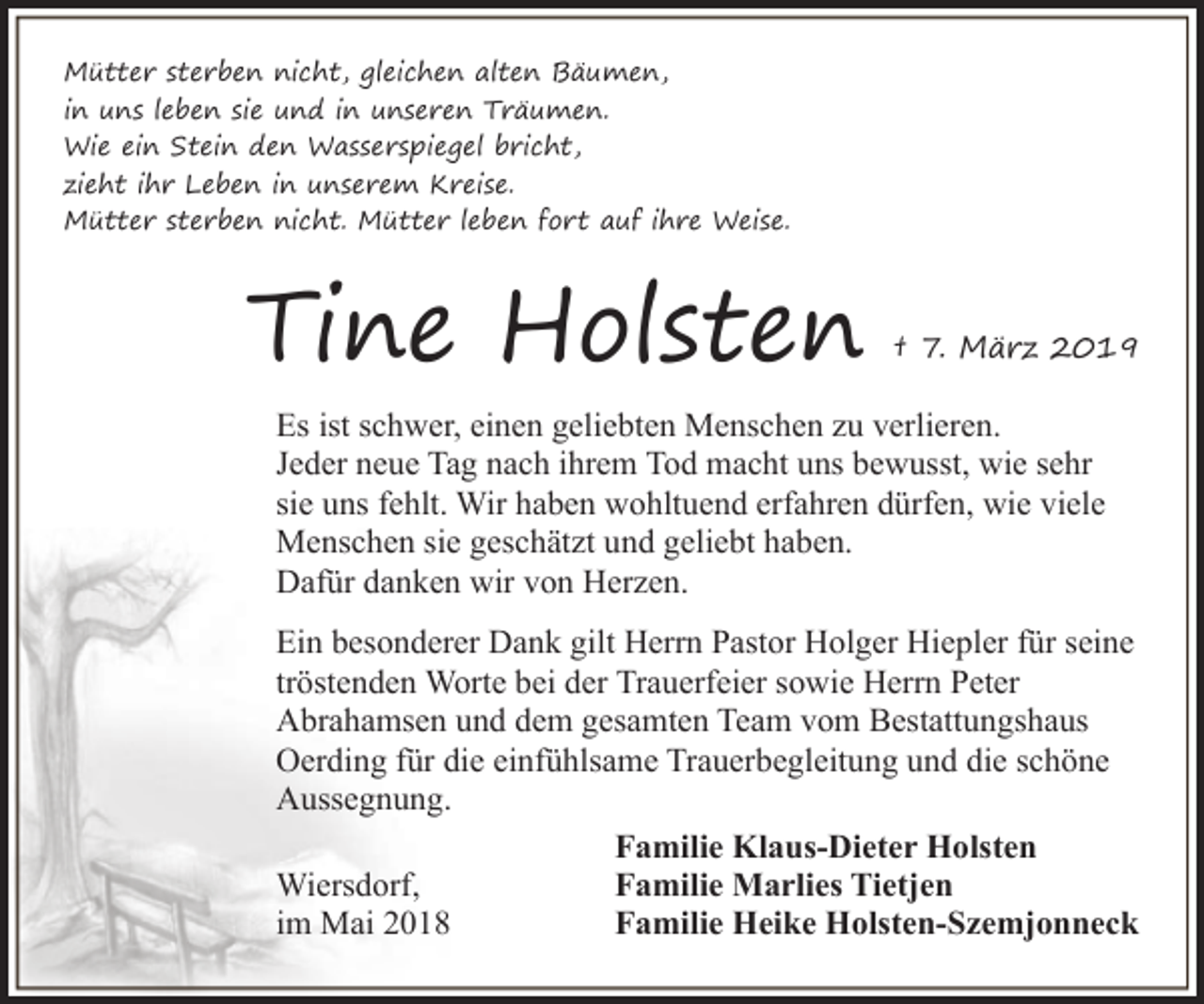 <p>Mütter sterben nicht, gleichen alten Bäumen,<br />in uns leben sie und in unseren Träumen.<br />Wie ein Stein den Wasserspiegel bricht,<br />zieht ihr Leben in unserem Kreise.<br />Mütter sterben nicht. Mütter leben fort auf ihre Weise.</p>
<p>Tine Holsten</p>
<p>† 7. März 2019</p>
<p>Es ist schwer, einen geliebten Menschen zu verlieren.<br />Jeder neue Tag nach ihrem Tod macht uns bewusst, wie sehr<br />sie uns fehlt. Wir haben wohltuend erfahren dürfen, wie viele<br />Menschen sie geschätzt und geliebt haben.<br />Dafür danken wir von Herzen.<br />Ein besonderer Dank gilt Herrn Pastor Holger Hiepler für seine<br />tröstenden Worte bei der Trauerfeier sowie Herrn Peter<br />Abrahamsen und dem gesamten Team vom Bestattungshaus<br />Oerding für die einfühlsame Trauerbegleitung und die schöne<br />Aussegnung.<br />Familie Klaus-Dieter Holsten<br />Wiersdorf,<br />Familie Marlies Tietjen<br />im Mai 2018<br />Familie Heike Holsten-Szemjonneck</p>