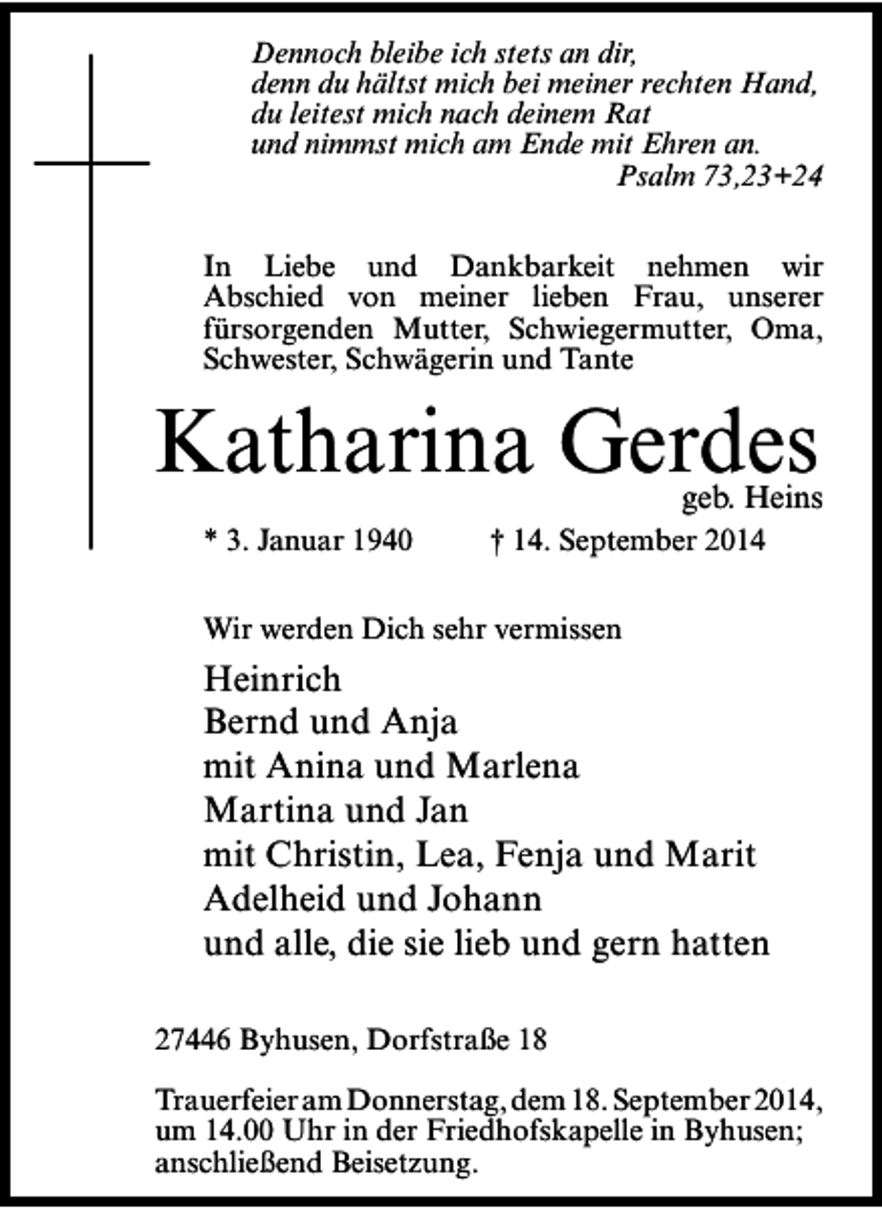 <p>Dennoch bleibe ich stets an dir,<br />denn du hältst mich bei meiner rechten Hand,<br />du leitest mich nach deinem Rat<br />und nimmst mich am Ende mit Ehren an.<br />Psalm 73,23+24<br />In Liebe und Dankbarkeit nehmen wir<br />Abschied von meiner lieben Frau, unserer<br />fürsorgenden Mutter, Schwiegermutter, Oma,<br />Schwester, Schwägerin und Tante</p><p>Katharina Gerdes</p><p>geb. Heins</p><p>* 3. Januar 1940</p><p>† 14. September 2014</p><p>Wir werden Dich sehr vermissen</p><p>Heinrich<br />Bernd und Anja<br />mit Anina und Marlena<br />Martina und Jan<br />mit Christin, Lea, Fenja und Marit<br />Adelheid und Johann<br />und alle, die sie lieb und gern hatten<br />27446 Byhusen, Dorfstraße 18<br />Trauerfeier am Donnerstag, dem 18. September 2014,<br />um 14.00 Uhr in der Friedhofskapelle in Byhusen;<br />anschließend Beisetzung.</p>