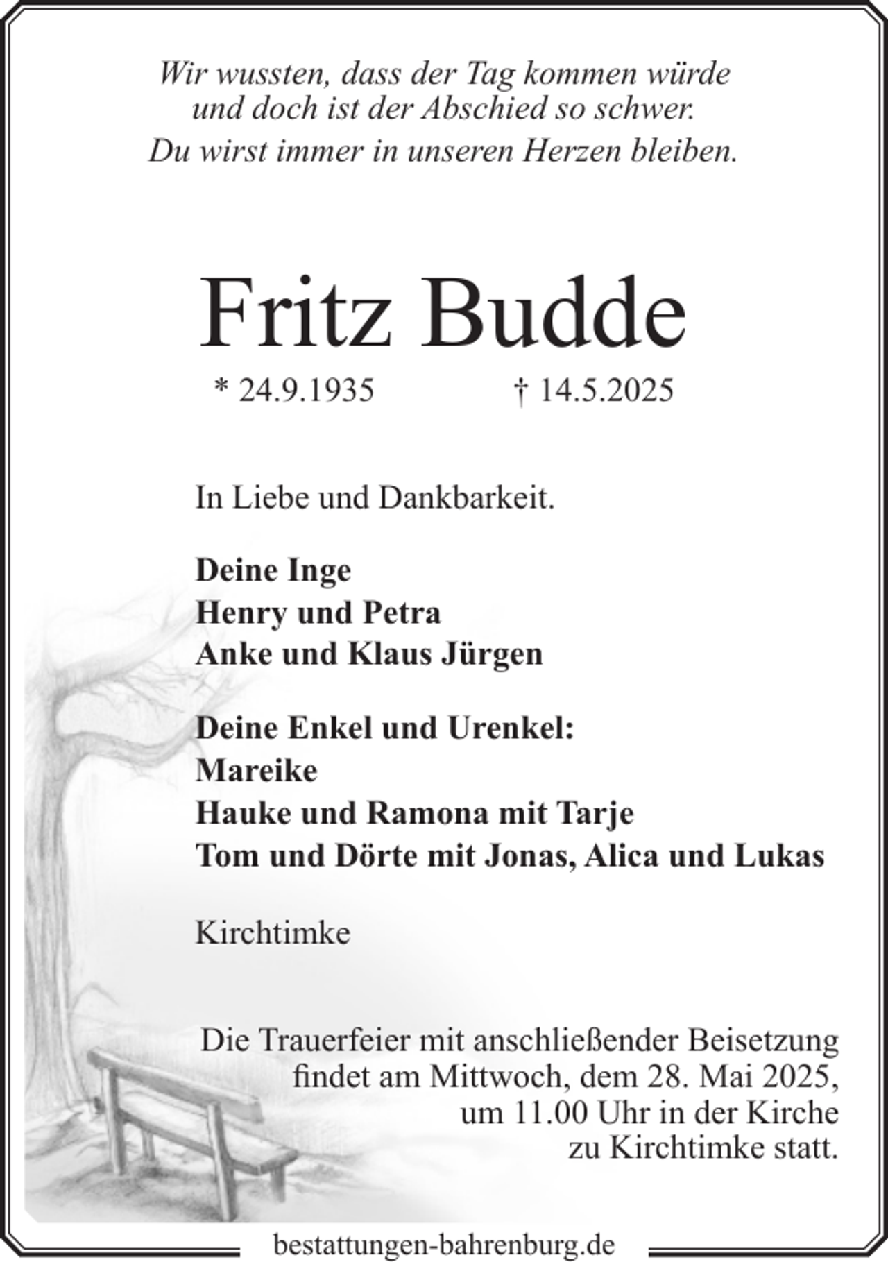 <p>Wir wussten, dass der Tag kommen würde<br />und doch ist der Abschied so schwer.<br />Du wirst immer in unseren Herzen bleiben.</p><p>Fritz Budde<br />* 24.9.1935</p><p>† 14.5.2025</p><p>In Liebe und Dankbarkeit.<br />Deine Inge<br />Henry und Petra<br />Anke und Klaus Jürgen<br />Deine Enkel und Urenkel:<br />Mareike<br />Hauke und Ramona mit Tarje<br />Tom und Dörte mit Jonas, Alica und Lukas<br />Kirchtimke<br />Die Trauerfeier mit anschließender Beisetzung<br />findet am Mittwoch, dem 28. Mai 2025,<br />um 11.00 Uhr in der Kirche<br />zu Kirchtimke statt.<br />bestattungen-bahrenburg.de</p>