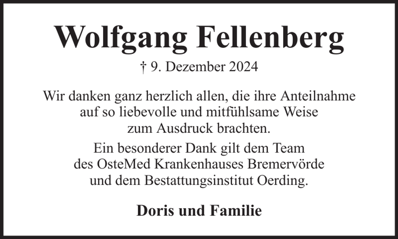 <p>Wolfgang Fellenberg<br />† 9. Dezember 2024<br />Wir danken ganz herzlich allen, die ihre Anteilnahme<br />auf so liebevolle und mitfühlsame Weise<br />zum Ausdruck brachten.<br />Ein besonderer Dank gilt dem Team<br />des OsteMed Krankenhauses Bremervörde<br />und dem Bestattungsinstitut Oerding.</p><p>Doris und Familie</p>
