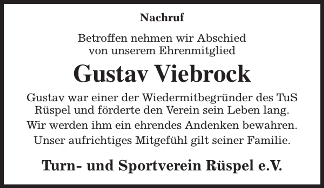 <p>Nachruf<br />Betroffen nehmen wir Abschied<br />von unserem Ehrenmitglied</p><p>Gustav Viebrock<br />Gustav war einer der Wiedermitbegründer des TuS<br />Rüspel und förderte den Verein sein Leben lang.<br />Wir werden ihm ein ehrendes Andenken bewahren.<br />Unser aufrichtiges Mitgefühl gilt seiner Familie.</p><p>Turn- und Sportverein Rüspel e.V.</p>
