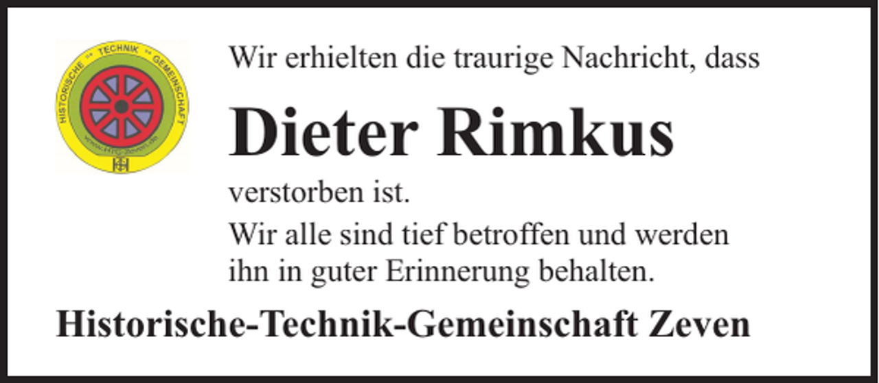 <p>Wir erhielten die traurige Nachricht, dass</p><p>Dieter Rimkus</p><p>verstorben ist.<br />Wir alle sind tief betroffen und werden<br />ihn in guter Erinnerung behalten.</p><p>Historische-Technik-Gemeinschaft Zeven</p>