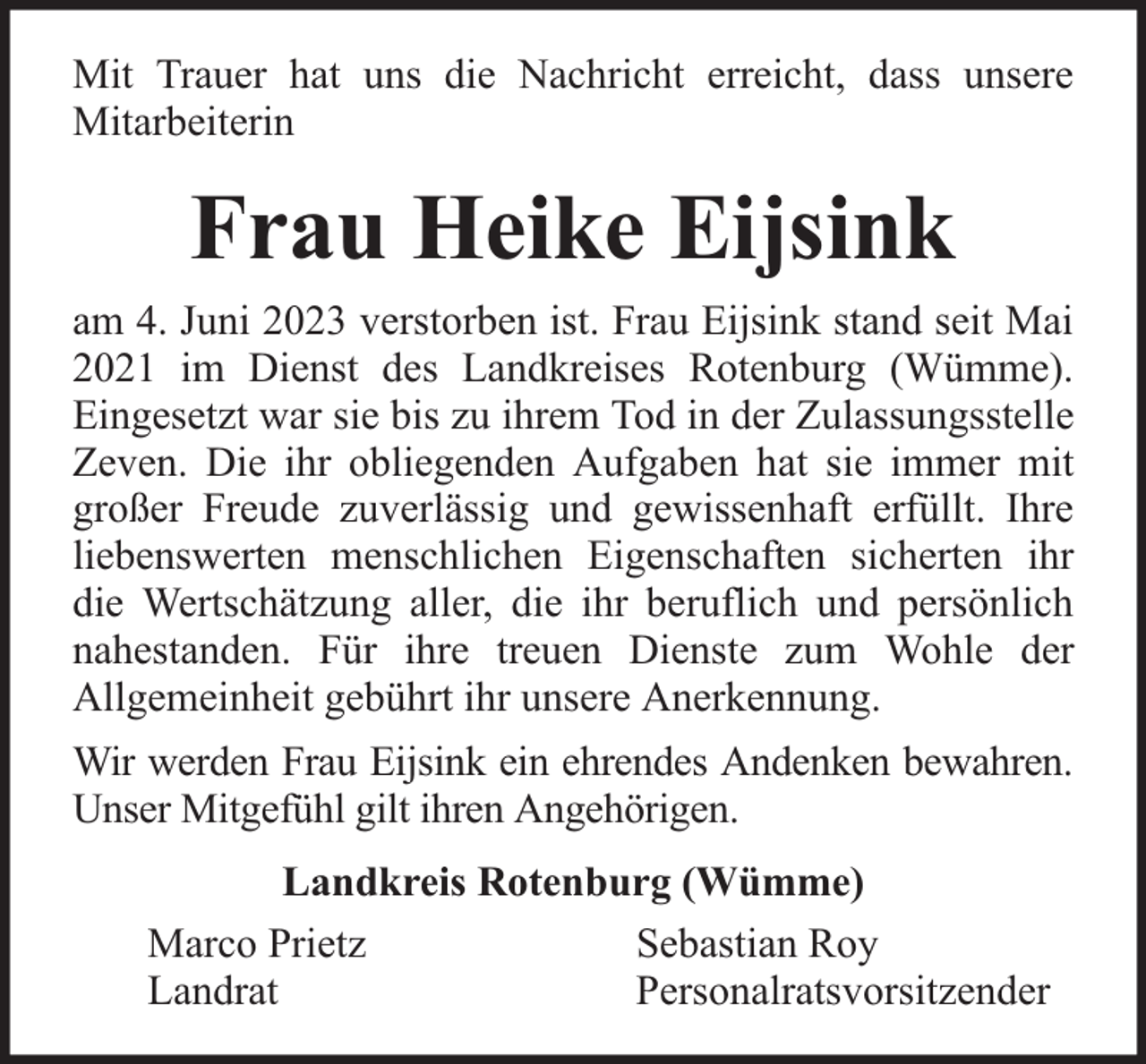 <p>Mit Trauer hat uns die Nachricht erreicht, dass unsere<br />Mitarbeiterin</p><p>Frau Heike Eijsink<br />am 4. Juni 2023 verstorben ist. Frau Eijsink stand seit Mai<br />2021 im Dienst des Landkreises Rotenburg (Wümme).<br />Eingesetzt war sie bis zu ihrem Tod in der Zulassungsstelle<br />Zeven. Die ihr obliegenden Aufgaben hat sie immer mit<br />großer Freude zuverlässig und gewissenhaft erfüllt. Ihre<br />liebenswerten menschlichen Eigenschaften sicherten ihr<br />die Wertschätzung aller, die ihr beruflich und persönlich<br />nahestanden. Für ihre treuen Dienste zum Wohle der<br />Allgemeinheit gebührt ihr unsere Anerkennung.<br />Wir werden Frau Eijsink ein ehrendes Andenken bewahren.<br />Unser Mitgefühl gilt ihren Angehörigen.<br />Landkreis Rotenburg (Wümme)<br />Marco Prietz<br />Sebastian Roy<br />Landrat<br />Personalratsvorsitzender</p>