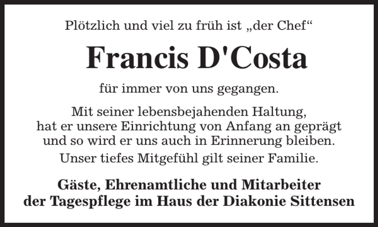<p>Plötzlich und viel zu früh ist „der Chef“</p><p>Francis D'Costa<br />für immer von uns gegangen.<br />Mit seiner lebensbejahenden Haltung,<br />hat er unsere Einrichtung von Anfang an geprägt<br />und so wird er uns auch in Erinnerung bleiben.<br />Unser tiefes Mitgefühl gilt seiner Familie.</p><p>Gäste, Ehrenamtliche und Mitarbeiter<br />der Tagespflege im Haus der Diakonie Sittensen</p>