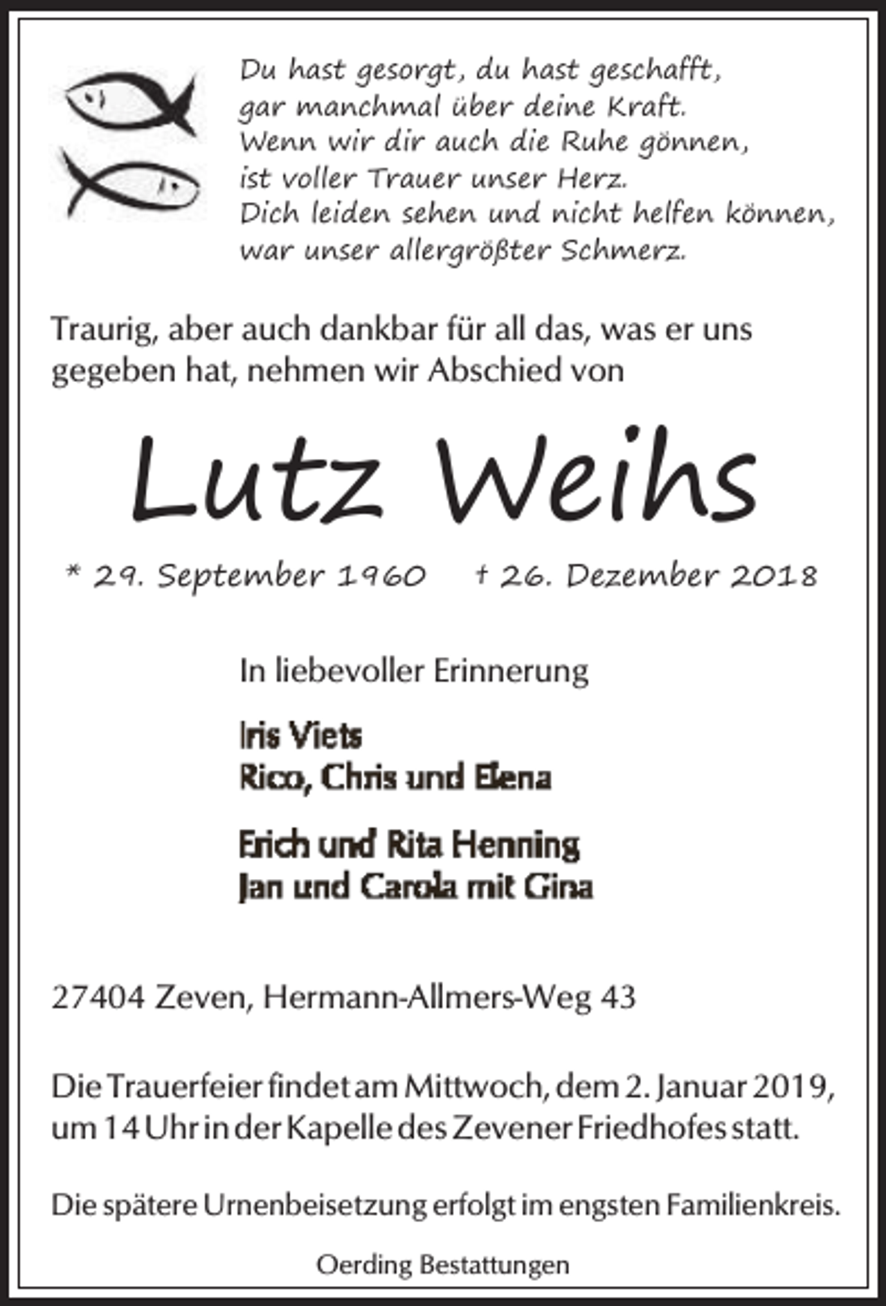 <p>Du hast gesorgt, du hast geschafft,<br />gar manchmal über deine Kraft.<br />Wenn wir dir auch die Ruhe gönnen,<br />ist voller Trauer unser Herz.<br />Dich leiden sehen und nicht helfen können,<br />war unser allergrößter Schmerz.</p><p>Traurig, aber auch dankbar für all das, was er uns<br />gegeben hat, nehmen wir Abschied von</p><p>Lutz Weihs</p><p>* 29. September 1960</p><p>† 26. Dezember 2018</p><p>In liebevoller Erinnerung</p><p>27404 Zeven, Hermann-Allmers-Weg 43<br />Die Trauerfeier findet am Mittwoch, dem 2. Januar 2019,<br />um 14 Uhr in der Kapelle des Zevener Friedhofes statt.<br />Die spätere Urnenbeisetzung erfolgt im engsten Familienkreis.<br />Oerding Bestattungen</p>