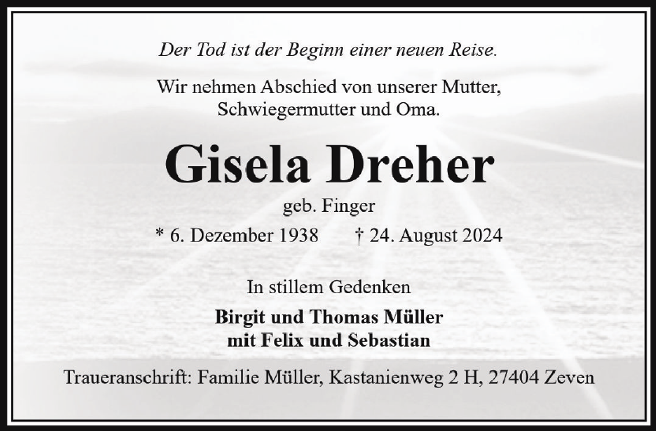 <p>Der Tod ist der Beginn einer neuen Reise.<br />Wir nehmen Abschied von unserer Mutter,<br />Schwiegermutter und Oma.</p><p>Gisela Dreher<br />geb. Finger<br />* 6. Dezember 1938<br />† 24. August 2024<br />In stillem Gedenken<br />Birgit und Thomas Müller<br />mit Felix und Sebastian<br />Traueranschrift: Familie Müller, Kastanienweg 2 H, 27404 Zeven</p>