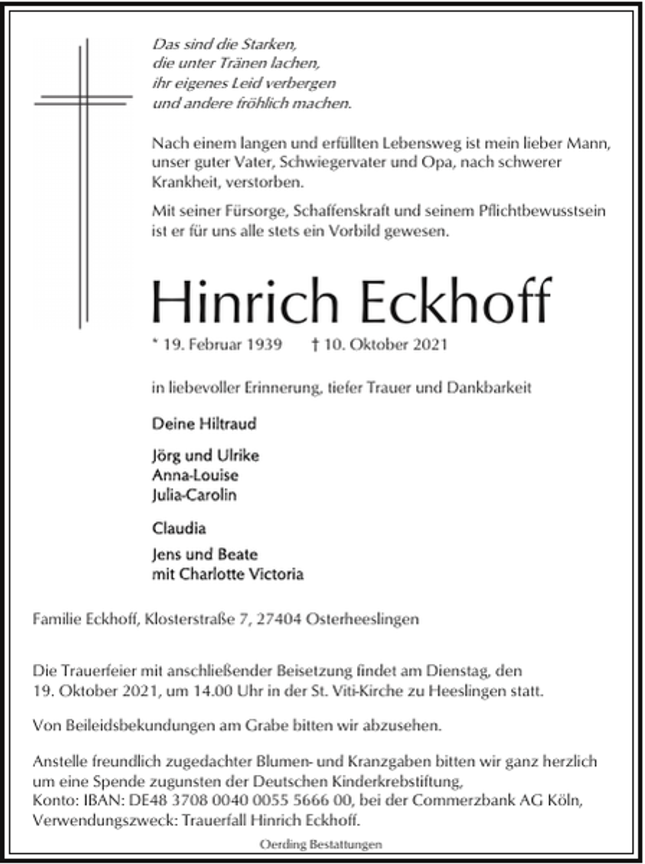 <p>Das sind die Starken,<br />die unter Tränen lachen,<br />ihr eigenes Leid verbergen<br />und andere fröhlich machen.<br />Nach einem langen und erfüllten Lebensweg ist mein lieber Mann,<br />unser guter Vater, Schwiegervater und Opa, nach schwerer<br />Krankheit, verstorben.<br />Mit seiner Fürsorge, Schaffenskraft und seinem Pflichtbewusstsein<br />ist er für uns alle stets ein Vorbild gewesen.</p><p>Hinrich Eckhoff<br />* 19. Februar 1939</p><p>† 10. Oktober 2021</p><p>in liebevoller Erinnerung, tiefer Trauer und Dankbarkeit</p><p>Familie Eckhoff, Klosterstraße 7, 27404 Osterheeslingen<br />Die Trauerfeier mit anschließender Beisetzung findet am Dienstag, den<br />19. Oktober 2021, um 14.00 Uhr in der St. Viti-Kirche zu Heeslingen statt.<br />Von Beileidsbekundungen am Grabe bitten wir abzusehen.<br />Anstelle freundlich zugedachter Blumen- und Kranzgaben bitten wir ganz herzlich<br />um eine Spende zugunsten der Deutschen Kinderkrebstiftung,<br />Konto: IBAN: DE48 3708 00405666 00, bei der Commerzbank AG Köln,<br />Verwendungszweck: Trauerfall Hinrich Eckhoff.<br />Oerding Bestattungen</p>
