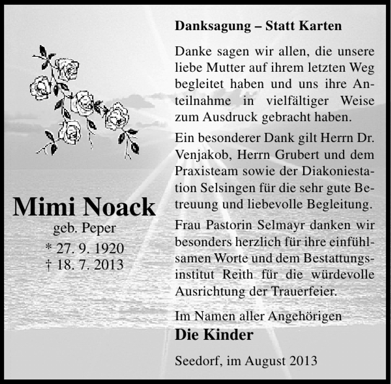 <p>Danksagung – Statt Karten</p><p>Mimi Noack<br />geb. Peper<br />* 27. 9. 1920<br />† 18. 7. 2013</p><p>Danke sagen wir allen, die unsere<br />liebe Mutter auf ihrem letzten Weg<br />begleitet haben und uns ihre Anteilnahme in vielfältiger Weise<br />zum Ausdruck gebracht haben.<br />Ein besonderer Dank gilt Herrn Dr.<br />Venjakob, Herrn Grubert und dem<br />Praxisteam sowie der Diakoniestation Selsingen für die sehr gute Betreuung und liebevolle Begleitung.<br />Frau Pastorin Selmayr danken wir<br />besonders herzlich für ihre einfühlsamen Worte und dem Bestattungsinstitut Reith für die würdevolle<br />Ausrichtung der Trauerfeier.<br />Im Namen aller Angehörigen</p><p>Die Kinder</p><p>Seedorf, im August 2013</p>
