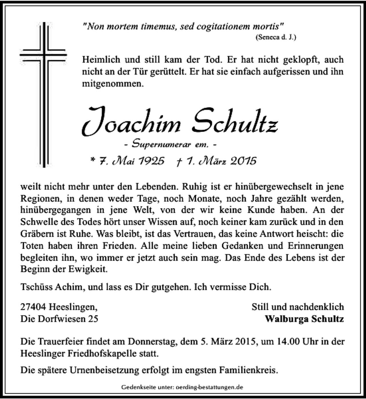 <p>" Non mortem timemus, sed cogitationem mortis"</p><p>(Seneca d. J.)</p><p>Heimlich und still kam der Tod. Er hat nicht geklopft, auch<br />nicht an der Tür gerüttelt. Er hat sie einfach aufgerissen und ihn<br />mitgenommen.</p><p>Joachim Schultz<br />- Supernumerar em. * 7. Mai 1925 † 1. März 2015</p><p>weilt nicht mehr unter den Lebenden. Ruhig ist er hinübergewechselt in jene<br />Regionen, in denen weder Tage, noch Monate, noch Jahre gezählt werden,<br />hinübergegangen in jene Welt, von der wir keine Kunde haben. An der<br />Schwelle des Todes hört unser Wissen auf, noch keiner kam zurück und in den<br />Gräbern ist Ruhe. Was bleibt, ist das Vertrauen, das keine Antwort heischt: die<br />Toten haben ihren Frieden. Alle meine lieben Gedanken und Erinnerungen<br />begleiten ihn, wo immer er jetzt auch sein mag. Das Ende des Lebens ist der<br />Beginn der Ewigkeit.<br />Tschüss Achim, und lass es Dir gutgehen. Ich vermisse Dich.<br />Still und nachdenklich<br />Walburga Schultz</p><p>27404 Heeslingen,<br />Die Dorfwiesen 25</p><p>Die Trauerfeier findet am Donnerstag, dem 5. März 2015, um 14.00 Uhr in der<br />Heeslinger Friedhofskapelle statt.<br />Die spätere Urnenbeisetzung erfolgt im engsten Familienkreis.<br />Gedenkseite unter: oerding-bestattungen.de</p>