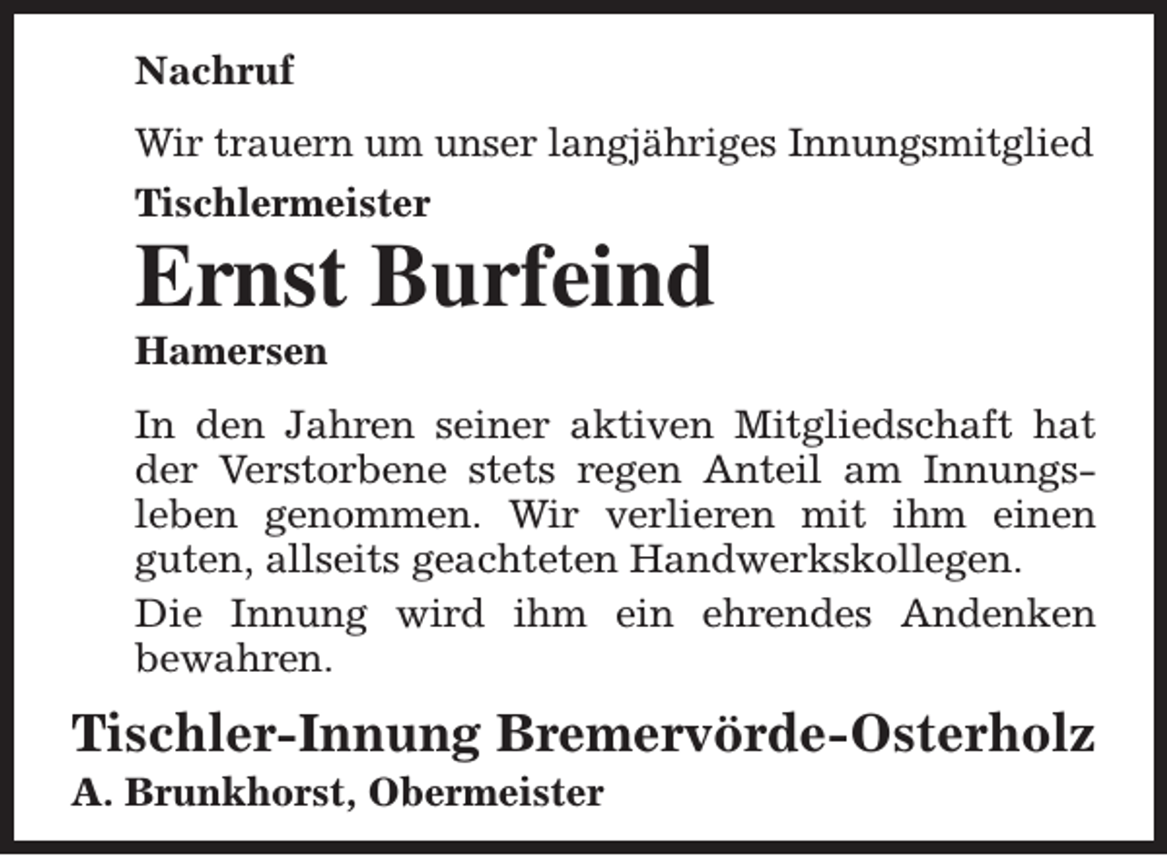 <p>Nachruf<br />Wir trauern um unser langjähriges Innungsmitglied<br />Tischlermeister</p><p>Ernst Burfeind<br />Hamersen</p><p>In den Jahren seiner aktiven Mitgliedschaft hat<br />der Verstorbene stets regen Anteil am Innungsleben genommen. Wir verlieren mit ihm einen<br />guten, allseits geachteten Handwerkskollegen.<br />Die Innung wird ihm ein ehrendes Andenken<br />bewahren.</p><p>Tischler-Innung Bremervörde-Osterholz</p><p>A. Brunkhorst, Obermeister</p>