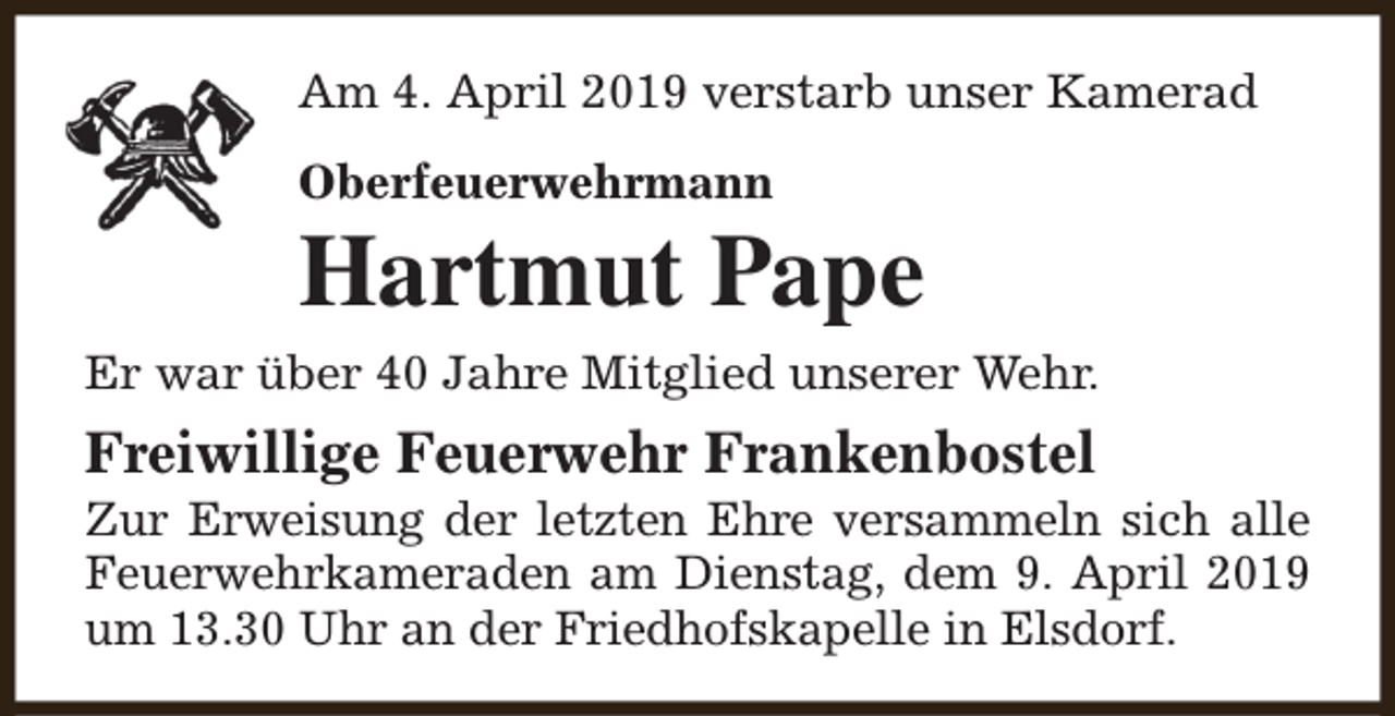 <p>Am 4. April 2019 verstarb unser Kamerad<br />Oberfeuerwehrmann</p><p>Hartmut Pape</p><p>Er war über 40 Jahre Mitglied unserer Wehr.</p><p>Freiwillige Feuerwehr Frankenbostel</p><p>Zur Erweisung der letzten Ehre versammeln sich alle<br />Feuerwehrkameraden am Dienstag, dem 9. April 2019<br />um 13.30 Uhr an der Friedhofskapelle in Elsdorf.</p>