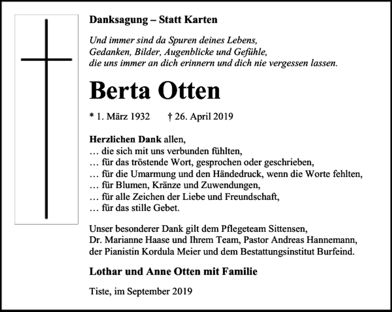 <p>Danksagung – Statt Karten<br />Und immer sind da Spuren deines Lebens,<br />Gedanken, Bilder, Augenblicke und Gefühle,<br />die uns immer an dich erinnern und dich nie vergessen lassen.</p><p>Berta Otten<br />* 1. März 1932</p><p>† 26. April 2019</p><p>Herzlichen Dank allen,<br />… die sich mit uns verbunden fühlten,<br />… für das tröstende Wort, gesprochen oder geschrieben,<br />… für die Umarmung und den Händedruck, wenn die Worte fehlten,<br />… für Blumen, Kränze und Zuwendungen,<br />… für alle Zeichen der Liebe und Freundschaft,<br />… für das stille Gebet.<br />Unser besonderer Dank gilt dem Pflegeteam Sittensen,<br />Dr. Marianne Haase und Ihrem Team, Pastor Andreas Hannemann,<br />der Pianistin Kordula Meier und dem Bestattungsinstitut Burfeind.</p><p>Lothar und Anne Otten mit Familie<br />Tiste, im September 2019</p>
