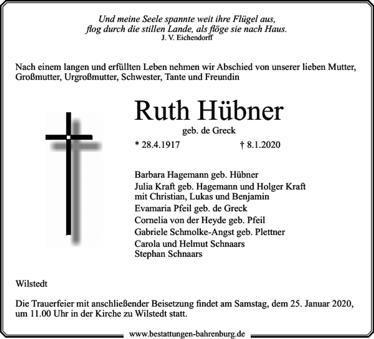 <p>Und meine Seele spannte weit ihre Flügel aus,<br />flog durch die stillen Lande, als flöge sie nach Haus.<br />J. V. Eichendorff</p><p>Nach einem langen und erfüllten Leben nehmen wir Abschied von unserer lieben Mutter,<br />Großmutter, Urgroßmutter, Schwester, Tante und Freundin</p><p>Ruth Hübner<br />geb. de Greck</p><p>* 28.4.1917</p><p>† 8.1.2020</p><p>Barbara Hagemann geb. Hübner<br />Julia Kraft geb. Hagemann und Holger Kraft<br />mit Christian, Lukas und Benjamin<br />Evamaria Pfeil geb. de Greck<br />Cornelia von der Heyde geb. Pfeil<br />Gabriele Schmolke-Angst geb. Plettner<br />Carola und Helmut Schnaars<br />Stephan Schnaars<br />Wilstedt<br />Die Trauerfeier mit anschließender Beisetzung findet am Samstag, dem 25. Januar 2020,<br />um 11.00 Uhr in der Kirche zu Wilstedt statt.<br />www.bestattungen-bahrenburg.de</p>