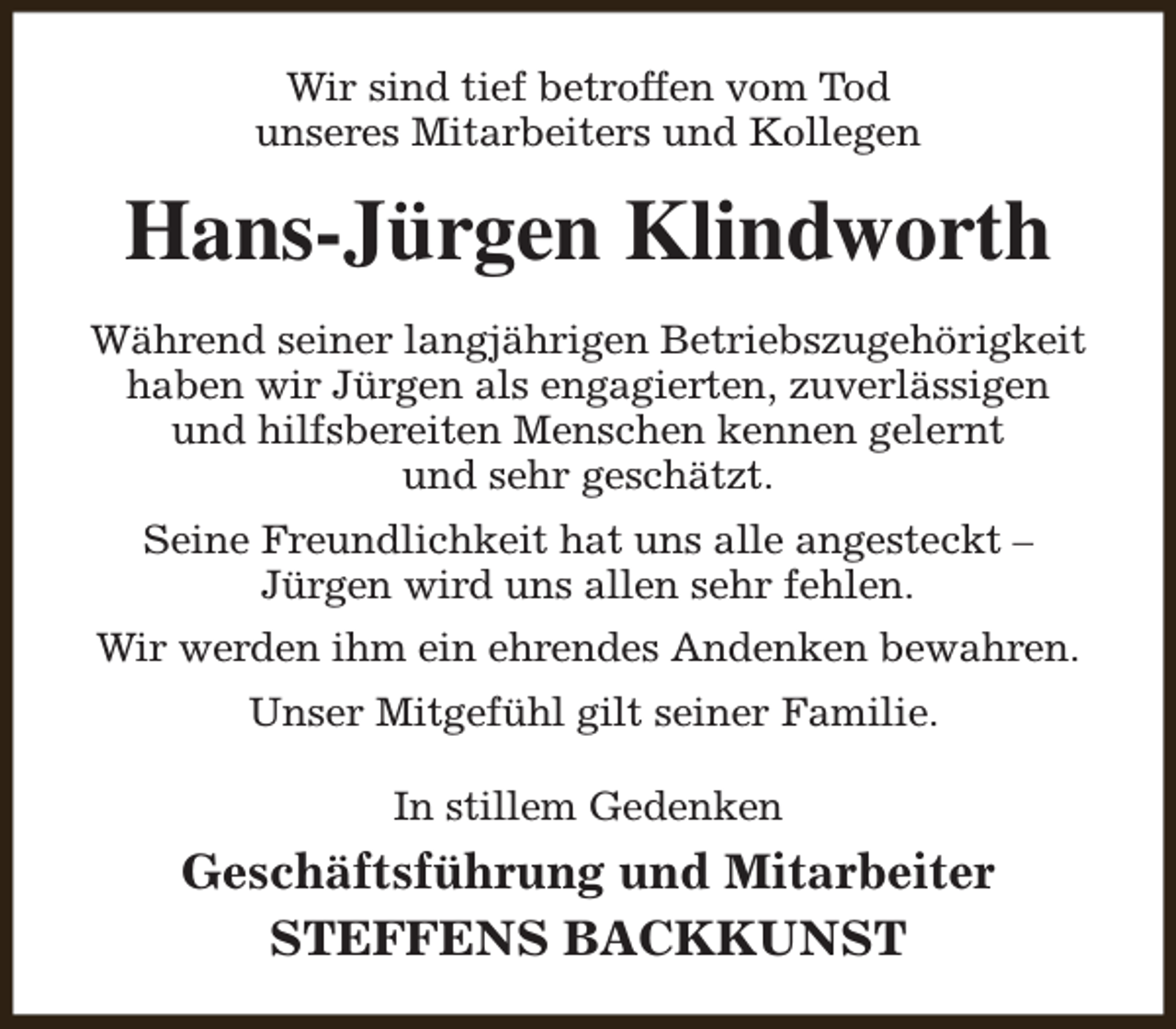 <p>Wir sind tief betroffen vom Tod<br />unseres Mitarbeiters und Kollegen</p><p>Hans-Jürgen Klindworth<br />Während seiner langjährigen Betriebszugehörigkeit<br />haben wir Jürgen als engagierten, zuverlässigen<br />und hilfsbereiten Menschen kennen gelernt<br />und sehr geschätzt.<br />Seine Freundlichkeit hat uns alle angesteckt –<br />Jürgen wird uns allen sehr fehlen.<br />Wir werden ihm ein ehrendes Andenken bewahren.<br />Unser Mitgefühl gilt seiner Familie.<br />In stillem Gedenken</p><p>Geschäftsführung und Mitarbeiter<br />STEFFENS BACKKUNST</p>