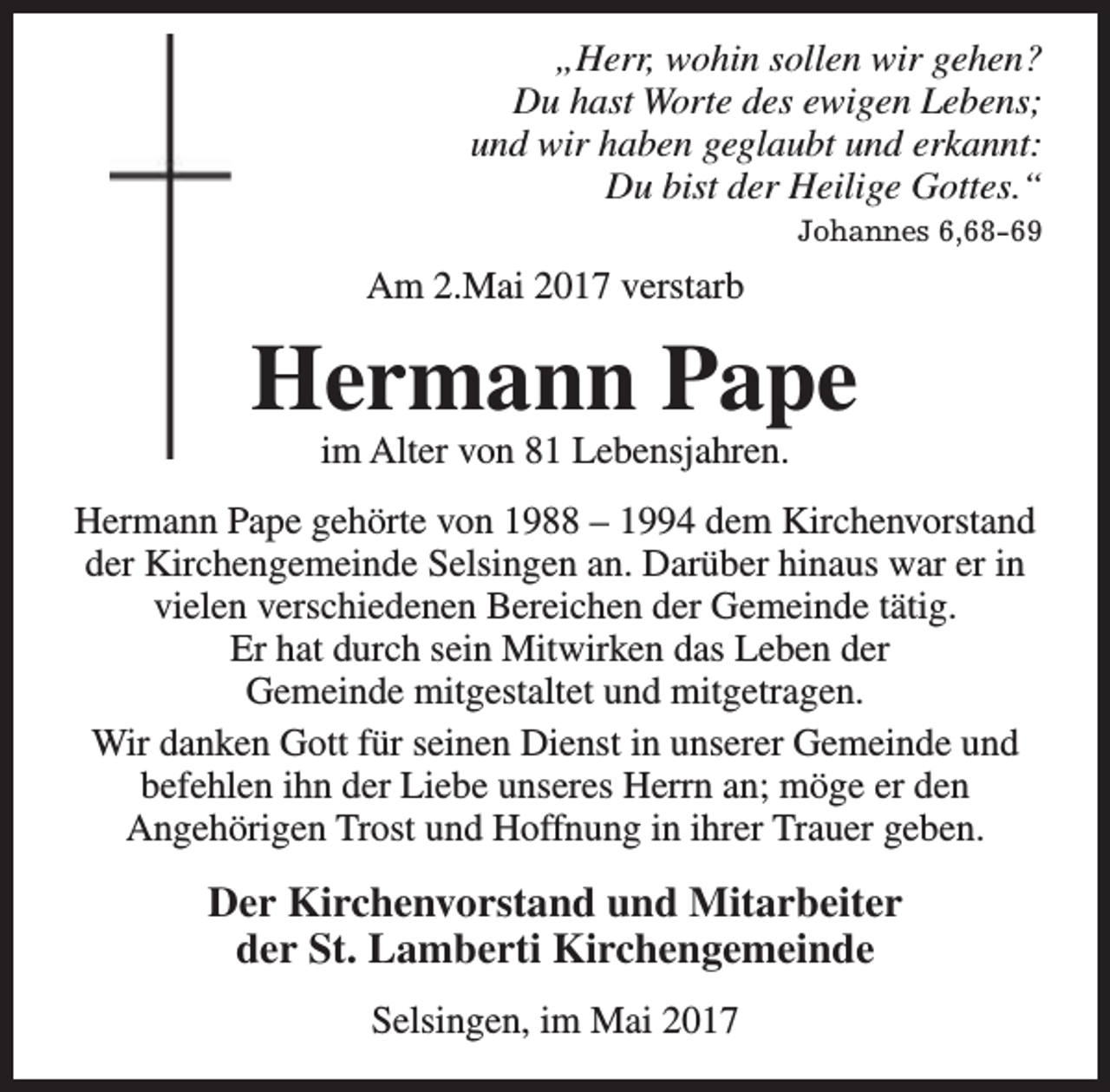 <p>„Herr, wohin sollen wir gehen?<br />Du hast Worte des ewigen Lebens;<br />und wir haben geglaubt und erkannt:<br />Du bist der Heilige Gottes.“<br />Johannes 6,68-69</p><p>Am 2.Mai 2017 verstarb</p><p>Hermann Pape<br />im Alter von 81 Lebensjahren.</p><p>Hermann Pape gehörte von 1988 – 1994 dem Kirchenvorstand<br />der Kirchengemeinde Selsingen an. Darüber hinaus war er in<br />vielen verschiedenen Bereichen der Gemeinde tätig.<br />Er hat durch sein Mitwirken das Leben der<br />Gemeinde mitgestaltet und mitgetragen.<br />Wir danken Gott für seinen Dienst in unserer Gemeinde und<br />befehlen ihn der Liebe unseres Herrn an; möge er den<br />Angehörigen Trost und Hoffnung in ihrer Trauer geben.</p><p>Der Kirchenvorstand und Mitarbeiter<br />der St. Lamberti Kirchengemeinde<br />Selsingen, im Mai 2017</p>