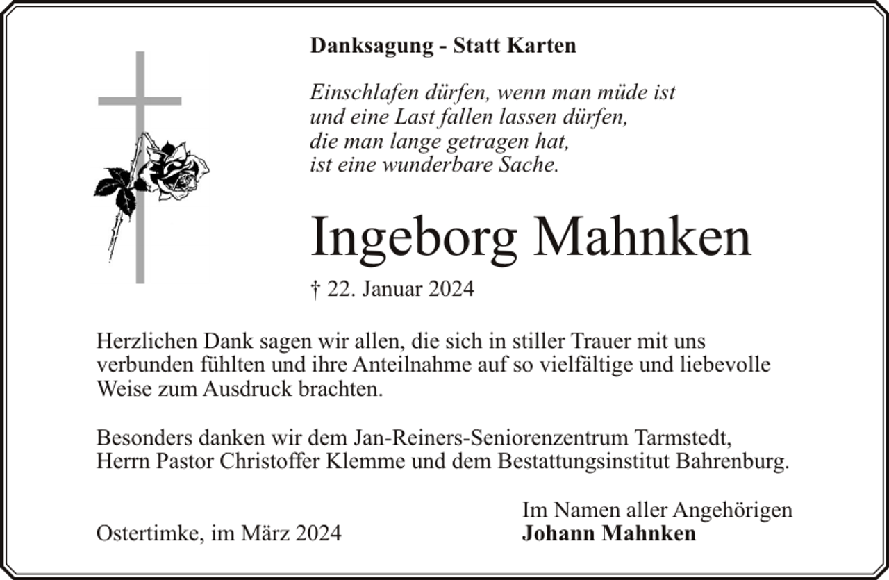 <p>Danksagung - Statt Karten<br />Einschlafen dürfen, wenn man müde ist<br />und eine Last fallen lassen dürfen,<br />die man lange getragen hat,<br />ist eine wunderbare Sache.</p><p>Ingeborg Mahnken</p><p>† 22. Januar 2024</p><p>Herzlichen Dank sagen wir allen, die sich in stiller Trauer mit uns<br />verbunden fühlten und ihre Anteilnahme auf so vielfältige und liebevolle<br />Weise zum Ausdruck brachten.<br />Besonders danken wir dem Jan-Reiners-Seniorenzentrum Tarmstedt,<br />Herrn Pastor Christoffer Klemme und dem Bestattungsinstitut Bahrenburg.<br />Ostertimke, im März 2024</p><p>Im Namen aller Angehörigen<br />Johann Mahnken</p>