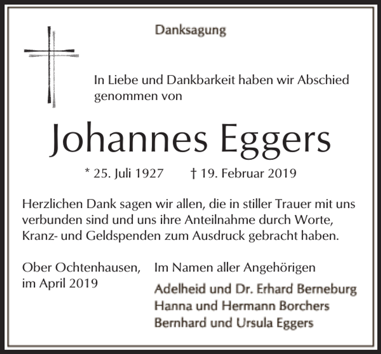 <p>In Liebe und Dankbarkeit haben wir Abschied<br />genommen von</p><p>Johannes Eggers<br />* 25. Juli 1927</p><p>† 19. Februar 2019</p><p>Herzlichen Dank sagen wir allen, die in stiller Trauer mit uns<br />verbunden sind und uns ihre Anteilnahme durch Worte,<br />Kranz- und Geldspenden zum Ausdruck gebracht haben.<br />Ober Ochtenhausen,<br />im April 2019</p><p>Im Namen aller Angehörigen</p>