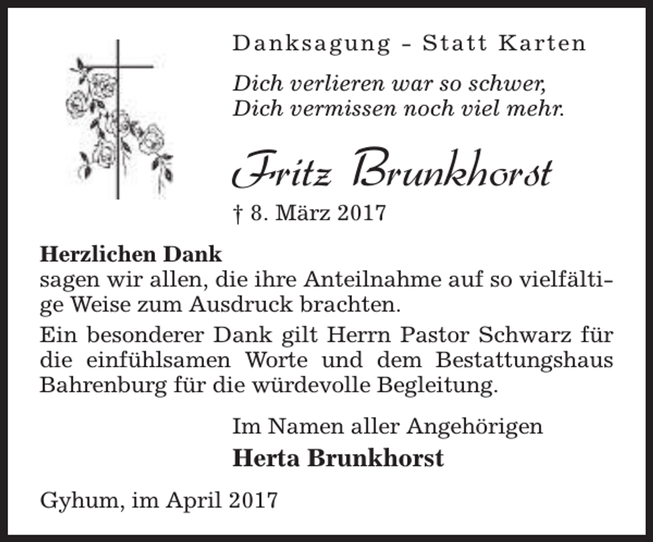 <p>Danksagung - Statt Karten<br />Dich verlieren war so schwer,<br />Dich vermissen noch viel mehr.</p><p>Fritz Brunkhorst</p><p>† 8. März 2017</p><p>Herzlichen Dank<br />sagen wir allen, die ihre Anteilnahme auf so vielfältige Weise zum Ausdruck brachten.<br />Ein besonderer Dank gilt Herrn Pastor Schwarz für<br />die einfühlsamen Worte und dem Bestattungshaus<br />Bahrenburg für die würdevolle Begleitung.<br />Im Namen aller Angehörigen</p><p>Herta Brunkhorst<br />Gyhum, im April 2017</p>