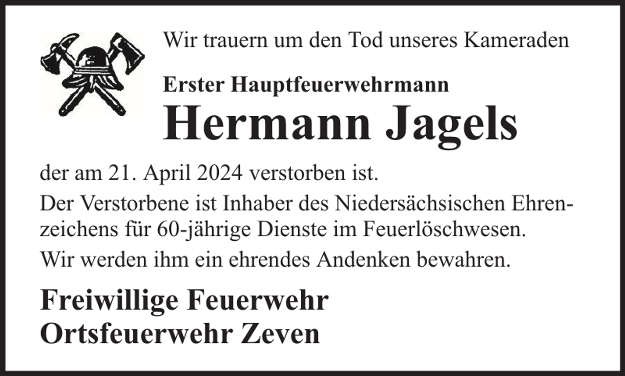<p>Wir trauern um den Tod unseres Kameraden<br />Erster Hauptfeuerwehrmann</p><p>Hermann Jagels</p><p>der am 21. April 2024 verstorben ist.<br />Der Verstorbene ist Inhaber des Niedersächsischen Ehrenzeichens für 60-jährige Dienste im Feuerlöschwesen.<br />Wir werden ihm ein ehrendes Andenken bewahren.</p><p>Freiwillige Feuerwehr<br />Ortsfeuerwehr Zeven</p>
