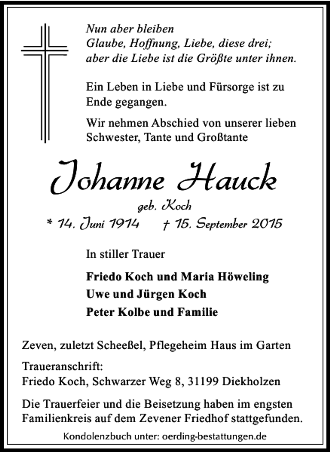 <p>Nun aber bleiben<br />Glaube, Hoffnung, Liebe, diese drei;<br />aber die Liebe ist die Größte unter ihnen.<br />Ein Leben in Liebe und Fürsorge ist zu<br />Ende gegangen.<br />Wir nehmen Abschied von unserer lieben<br />Schwester, Tante und Großtante</p><p>Johanne Hauck</p><p>geb. Koch<br />* 14. Juni 1914<br />† 15. September 2015<br />In stiller Trauer<br />Friedo Koch und Maria Höweling<br />Uwe und Jürgen Koch<br />Peter Kolbe und Familie<br />Zeven, zuletzt Scheeßel, Pflegeheim Haus im Garten<br />Traueranschrift:<br />Friedo Koch, Schwarzer Weg 8, 31199 Diekholzen<br />Die Trauerfeier und die Beisetzung haben im engsten<br />Familienkreis auf dem Zevener Friedhof stattgefunden.<br />Kondolenzbuch unter: oerding-bestattungen.de</p>