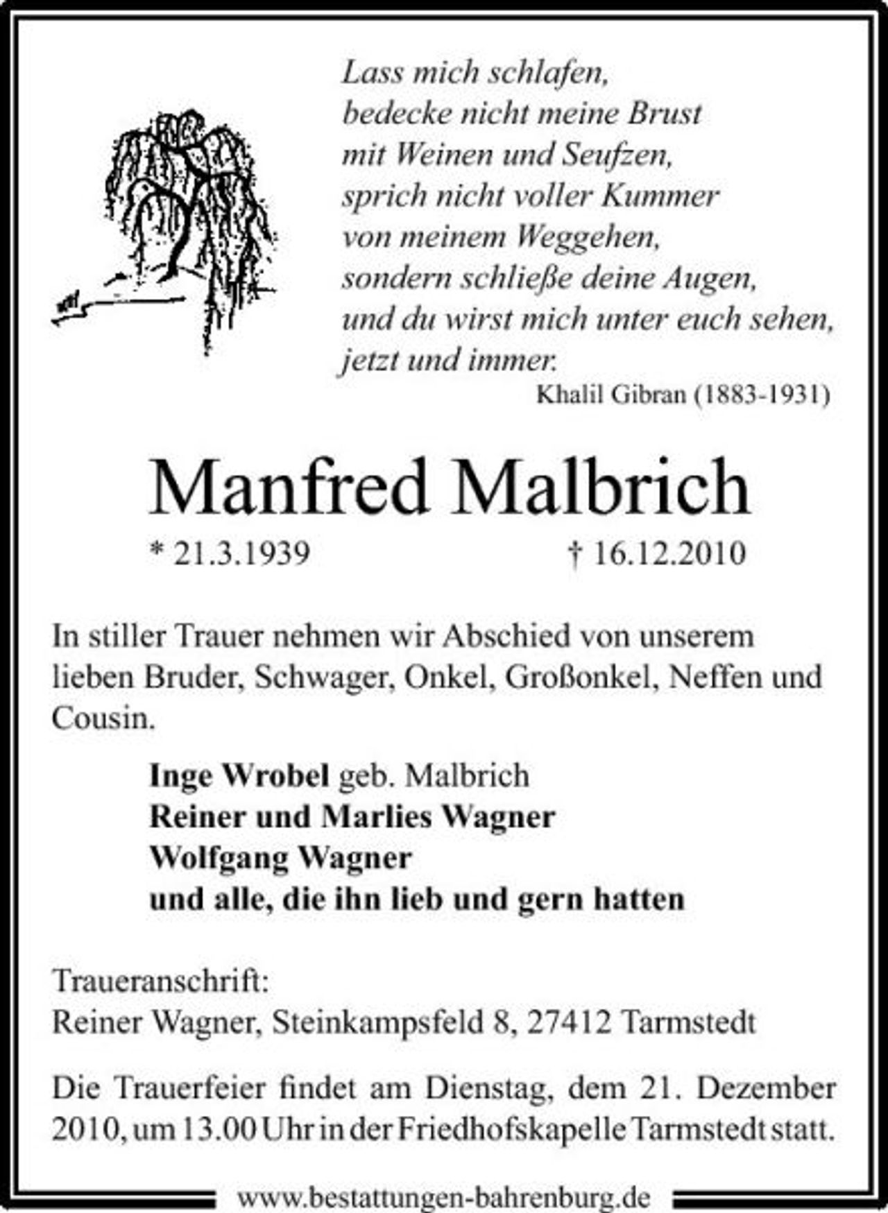 <p>Lass mich schlafen, bedecke nicht meine Brust mit Weinen und Seufzen, sprich nicht voller Kummer von meinem Weggehen, sondern schließe deine Augen, und du wirst mich unter euch sehen, jetzt und immer.<br />Khalil Gibran (1883-1931)</p><p>Manfred Malbrich<br />* 21.3.1939 † 16.12.2010 In stiller Trauer nehmen wir Abschied von unserem lieben Bruder, Schwager, Onkel, Großonkel, Neffen und Cousin. Inge Wrobel geb. Malbrich Reiner und Marlies Wagner Wolfgang Wagner und alle, die ihn lieb und gern hatten Traueranschrift: Reiner Wagner, Steinkampsfeld 8, 27412 Tarmstedt Die Trauerfeier ﬁndet am Dienstag, dem 21. Dezember 2010, um 13.00 Uhr in der Friedhofskapelle Tarmstedt statt.<br />www.bestattungen-bahrenburg.de</p>