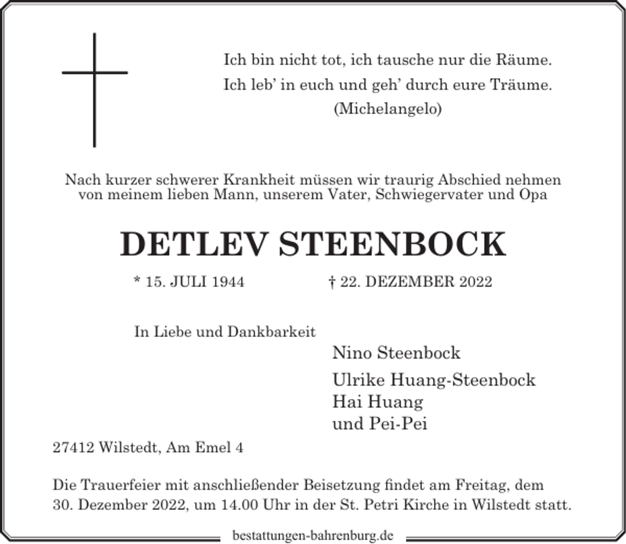 <p>Ich bin nicht tot, ich tausche nur die Räume.<br />Ich leb’ in euch und geh’ durch eure Träume.<br />(Michelangelo)</p><p>Nach kurzer schwerer Krankheit müssen wir traurig Abschied nehmen<br />von meinem lieben Mann, unserem Vater, Schwiegervater und Opa</p><p>DETLEV STEENBOCK<br />* 15. JULI 1944<br />In Liebe und Dankbarkeit</p><p>† 22. DEZEMBER 2022</p><p>Nino Steenbock<br />Ulrike Huang-Steenbock<br />Hai Huang<br />und Pei-Pei</p><p>27412 Wilstedt, Am Emel 4<br />Die Trauerfeier mit anschließender Beisetzung findet am Freitag, dem<br />30. Dezember 2022, um 14.00 Uhr in der St. Petri Kirche in Wilstedt statt.<br />bestattungen-bahrenburg.de</p>