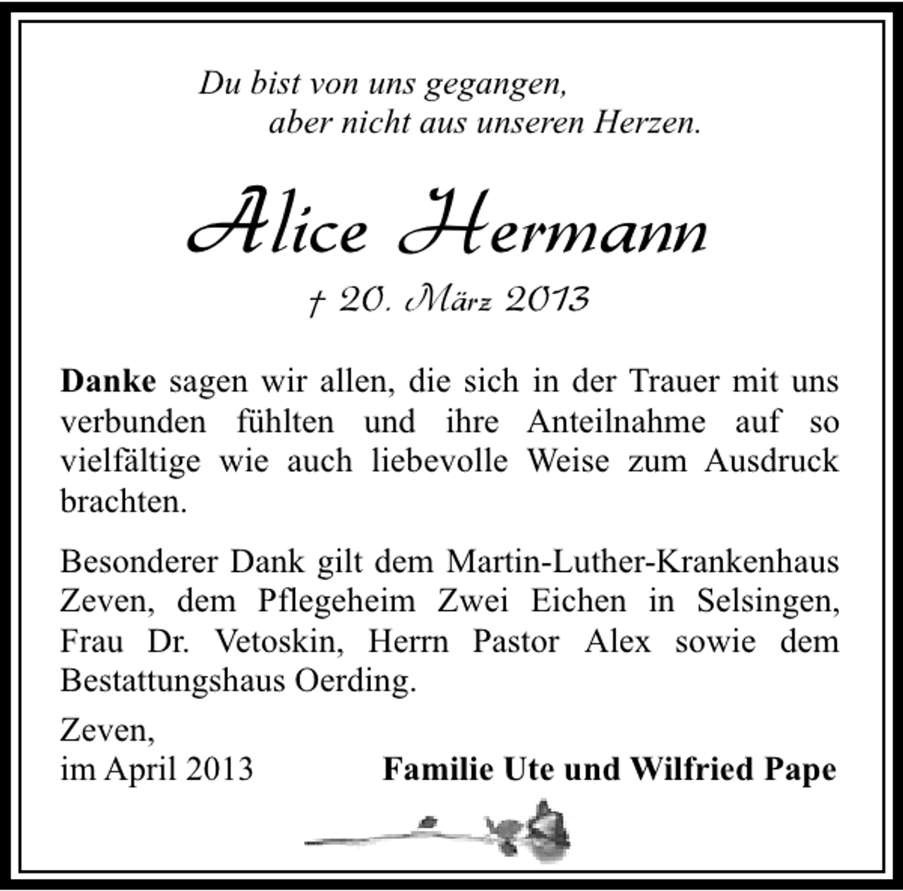 <p>Du bist von uns gegangen,<br />aber nicht aus unseren Herzen.</p><p>Alice Hermann<br />† 20. März 2013</p><p>Danke sagen wir allen, die sich in der Trauer mit uns<br />verbunden fühlten und ihre Anteilnahme auf so<br />vielfältige wie auch liebevolle Weise zum Ausdruck<br />brachten.<br />Besonderer Dank gilt dem Martin-Luther-Krankenhaus<br />Zeven, dem Pflegeheim Zwei Eichen in Selsingen,<br />Frau Dr. Vetoskin, Herrn Pastor Alex sowie dem<br />Bestattungshaus Oerding.<br />Zeven,<br />Familie Ute und Wilfried Pape<br />im April 2013</p>