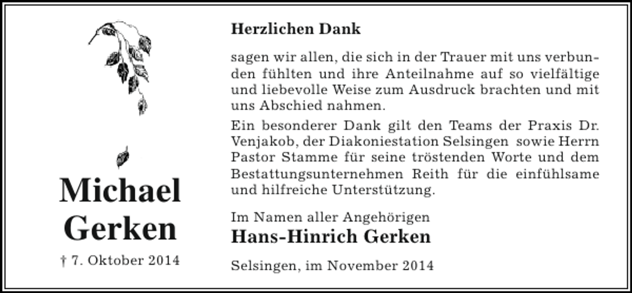 <p>Herzlichen Dank</p><p>Michael<br />Gerken<br />† 7. Oktober 2014</p><p>sagen wir allen, die sich in der Trauer mit uns verbunden fühlten und ihre Anteilnahme auf so vielfältige<br />und liebevolle Weise zum Ausdruck brachten und mit<br />uns Abschied nahmen.<br />Ein besonderer Dank gilt den Teams der Praxis Dr.<br />Venjakob, der Diakoniestation Selsingen sowie Herrn<br />Pastor Stamme für seine tröstenden Worte und dem<br />Bestattungsunternehmen Reith für die einfühlsame<br />und hilfreiche Unterstützung.<br />Im Namen aller Angehörigen</p><p>Hans-Hinrich Gerken<br />Selsingen, im November 2014</p>