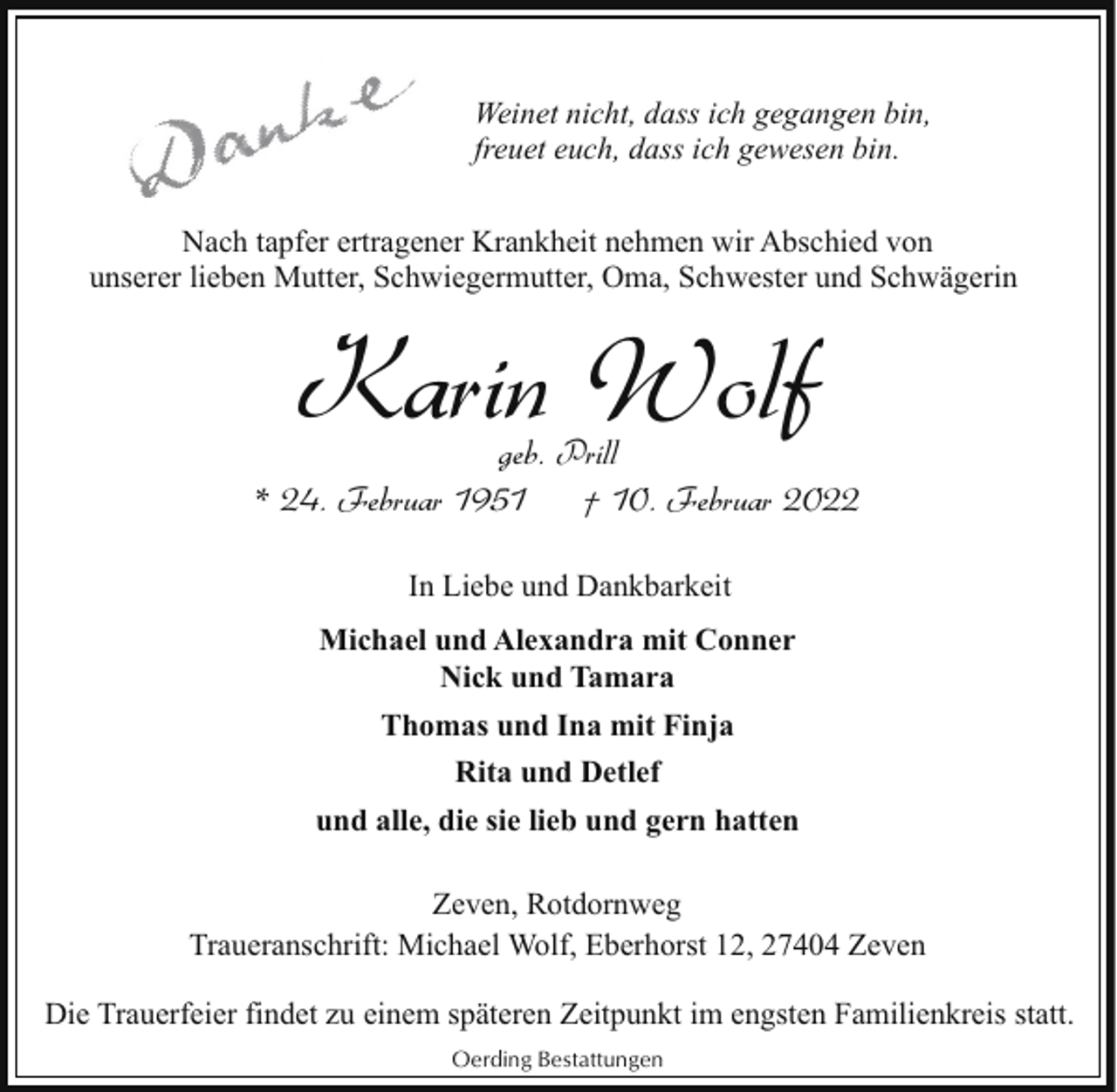 <p>Weinet nicht, dass ich gegangen bin,<br />freuet euch, dass ich gewesen bin.<br />Nach tapfer ertragener Krankheit nehmen wir Abschied von<br />unserer lieben Mutter, Schwiegermutter, Oma, Schwester und Schwägerin</p><p>Karin Wolf</p><p>geb. Prill<br />* 24. Februar 1951<br />† 10. Februar 2022<br />In Liebe und Dankbarkeit<br />Michael und Alexandra mit Conner<br />Nick und Tamara<br />Thomas und Ina mit Finja<br />Rita und Detlef<br />und alle, die sie lieb und gern hatten<br />Zeven, Rotdornweg<br />Traueranschrift: Michael Wolf, Eberhorst 12, 27404 Zeven<br />Die Trauerfeier findet zu einem späteren Zeitpunkt im engsten Familienkreis statt.<br />Oerding Bestattungen</p>