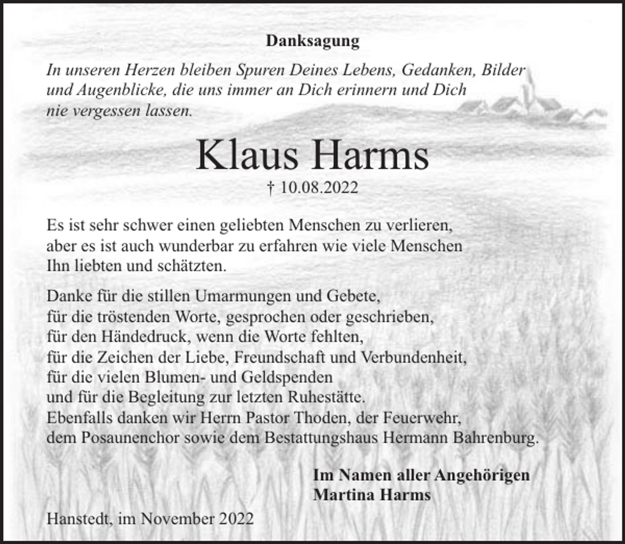 <p>Danksagung<br />In unseren Herzen bleiben Spuren Deines Lebens, Gedanken, Bilder<br />und Augenblicke, die uns immer an Dich erinnern und Dich<br />nie vergessen lassen.</p><p>Klaus Harms<br />† 10.08.2022</p><p>Es ist sehr schwer einen geliebten Menschen zu verlieren,<br />aber es ist auch wunderbar zu erfahren wie viele Menschen<br />Ihn liebten und schätzten.<br />Danke für die stillen Umarmungen und Gebete,<br />für die tröstenden Worte, gesprochen oder geschrieben,<br />für den Händedruck, wenn die Worte fehlten,<br />für die Zeichen der Liebe, Freundschaft und Verbundenheit,<br />für die vielen Blumen- und Geldspenden<br />und für die Begleitung zur letzten Ruhestätte.<br />Ebenfalls danken wir Herrn Pastor Thoden, der Feuerwehr,<br />dem Posaunenchor sowie dem Bestattungshaus Hermann Bahrenburg.<br />Im Namen aller Angehörigen<br />Martina Harms<br />Hanstedt, im November 2022</p>
