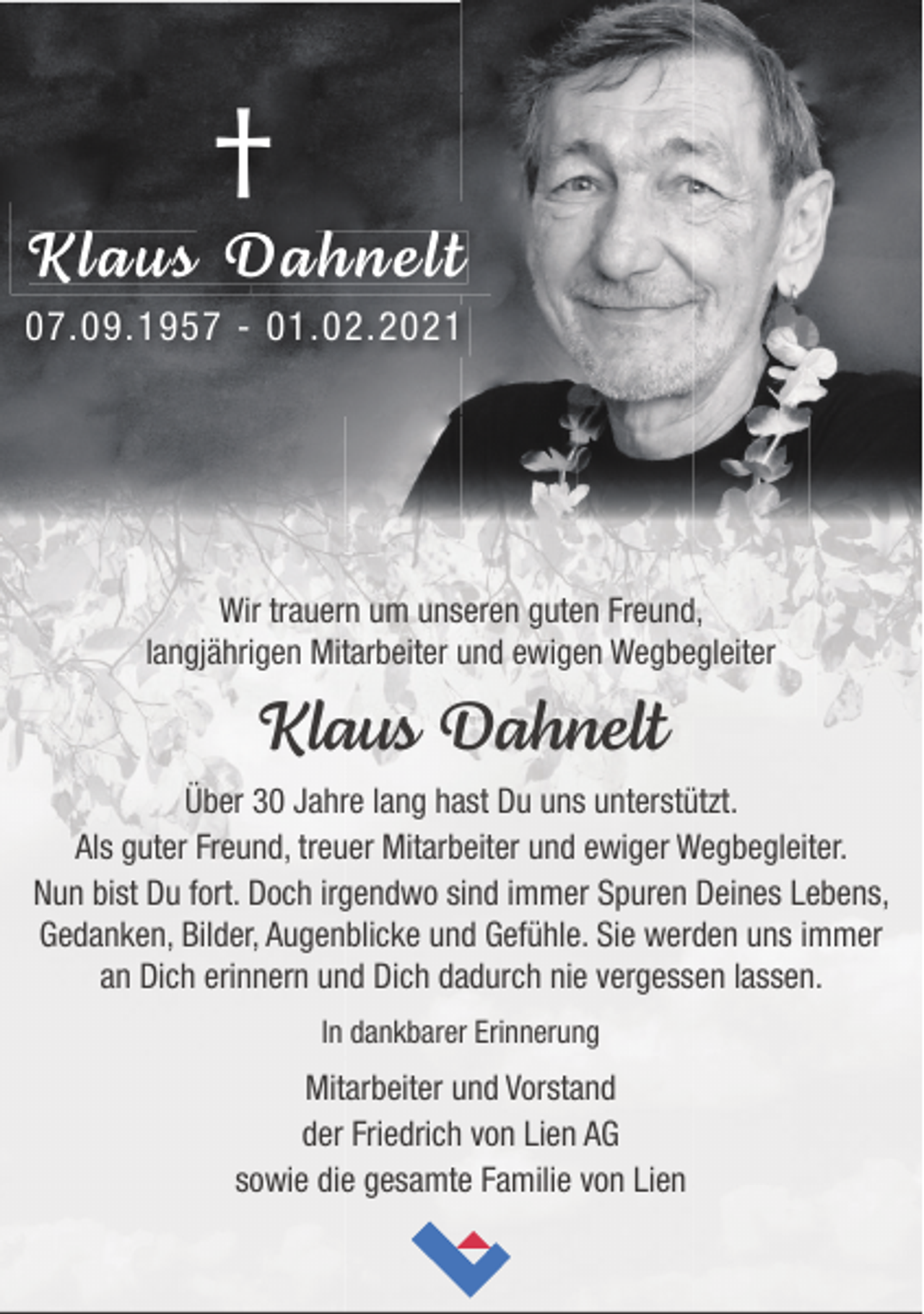 <p>†</p><p>Klaus Dahnelt<br />07.09.1957 - 01.02.2021</p><p>Wir trauern um unseren guten Freund,<br />langjährigen Mitarbeiter und ewigen Wegbegleiter</p><p>Klaus Dahnelt<br />Über 30 Jahre lang hast Du uns unterstützt.<br />Als guter Freund, treuer Mitarbeiter und ewiger Wegbegleiter.<br />Nun bist Du fort. Doch irgendwo sind immer Spuren Deines Lebens,<br />Gedanken, Bilder, Augenblicke und Gefühle. Sie werden uns immer<br />an Dich erinnern und Dich dadurch nie vergessen lassen.<br />In dankbarer Erinnerung</p><p>Mitarbeiter und Vorstand<br />der Friedrich von Lien AG<br />sowie die gesamte Familie von Lien</p>