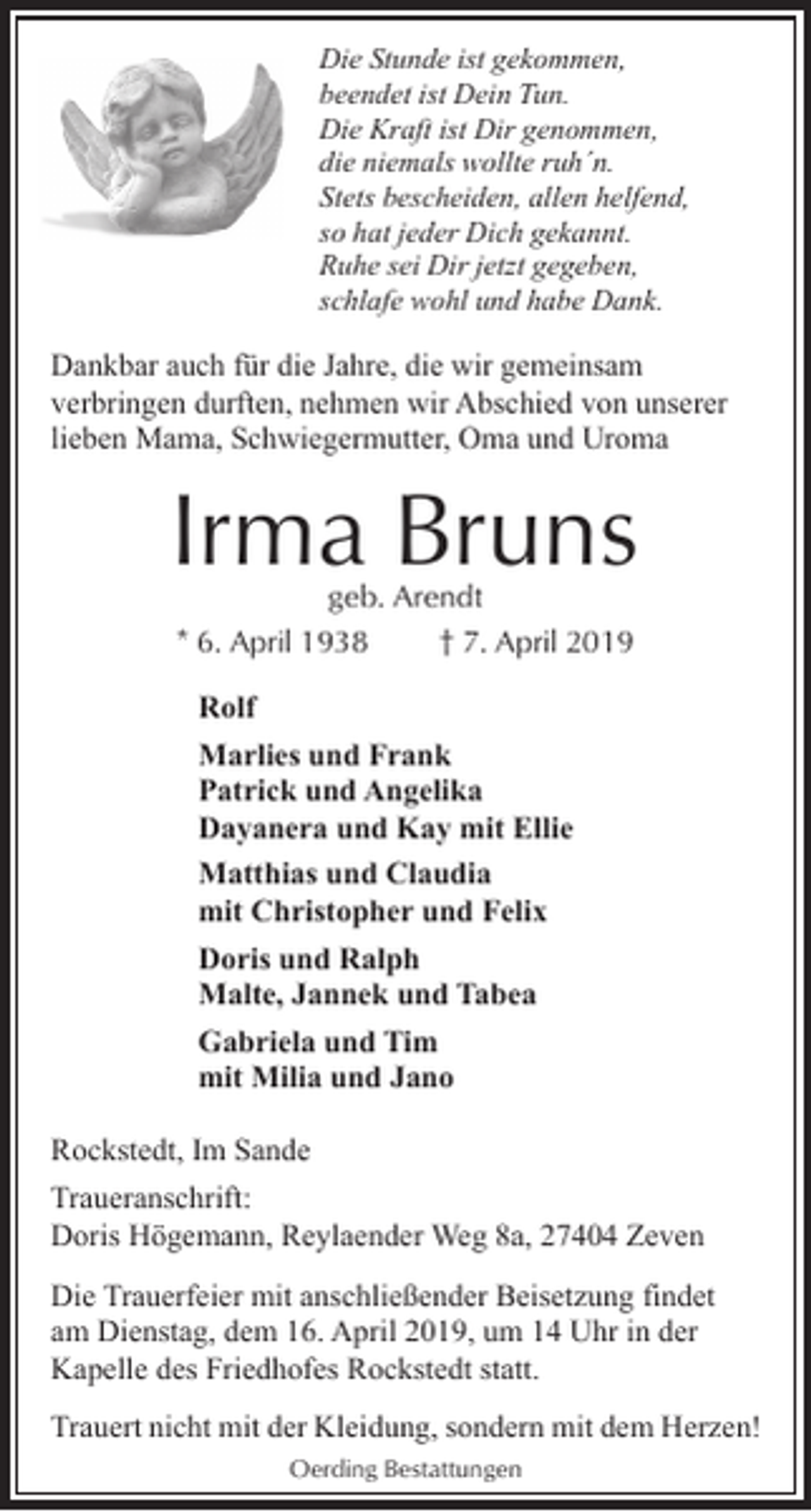 <p>Die Stunde ist gekommen,<br />beendet ist Dein Tun.<br />Die Kraft ist Dir genommen,<br />die niemals wollte ruh´n.<br />Stets bescheiden, allen helfend,<br />so hat jeder Dich gekannt.<br />Ruhe sei Dir jetzt gegeben,<br />schlafe wohl und habe Dank.</p><p>Dankbar auch für die Jahre, die wir gemeinsam<br />verbringen durften, nehmen wir Abschied von unserer<br />lieben Mama, Schwiegermutter, Oma und Uroma</p><p>Irma Bruns<br />geb. Arendt<br />* 6. April 1938<br />† 7. April 2019<br />Rolf<br />Marlies und Frank<br />Patrick und Angelika<br />Dayanera und Kay mit Ellie<br />Matthias und Claudia<br />mit Christopher und Felix<br />Doris und Ralph<br />Malte, Jannek und Tabea<br />Gabriela und Tim<br />mit Milia und Jano<br />Rockstedt, Im Sande<br />Traueranschrift:<br />Doris Högemann, Reylaender Weg 8a, 27404 Zeven<br />Die Trauerfeier mit anschließender Beisetzung findet<br />am Dienstag, dem 16. April 2019, um 14 Uhr in der<br />Kapelle des Friedhofes Rockstedt statt.<br />Trauert nicht mit der Kleidung, sondern mit dem Herzen!<br />Oerding Bestattungen</p>