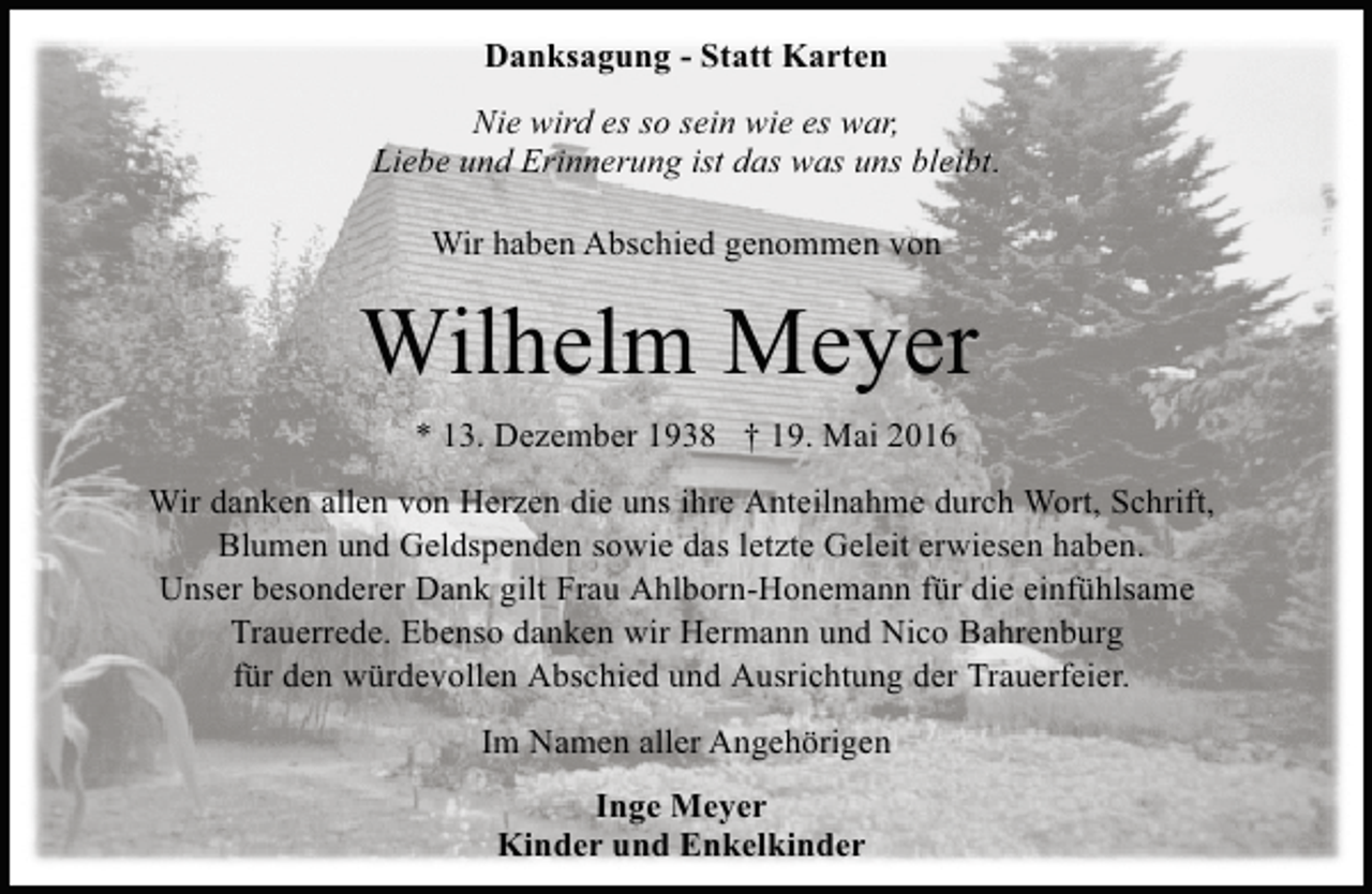 <p>Danksagung - Statt Karten<br />Nie wird es so sein wie es war,<br />Liebe und Erinnerung ist das was uns bleibt.<br />Wir haben Abschied genommen von</p><p>Wilhelm Meyer<br />* 13. Dezember 1938 † 19. Mai 2016<br />Wir danken allen von Herzen die uns ihre Anteilnahme durch Wort, Schrift,<br />Blumen und Geldspenden sowie das letzte Geleit erwiesen haben.<br />Unser besonderer Dank gilt Frau Ahlborn-Honemann für die einfühlsame<br />Trauerrede. Ebenso danken wir Hermann und Nico Bahrenburg<br />für den würdevollen Abschied und Ausrichtung der Trauerfeier.<br />Im Namen aller Angehörigen<br />Inge Meyer<br />Kinder und Enkelkinder</p>