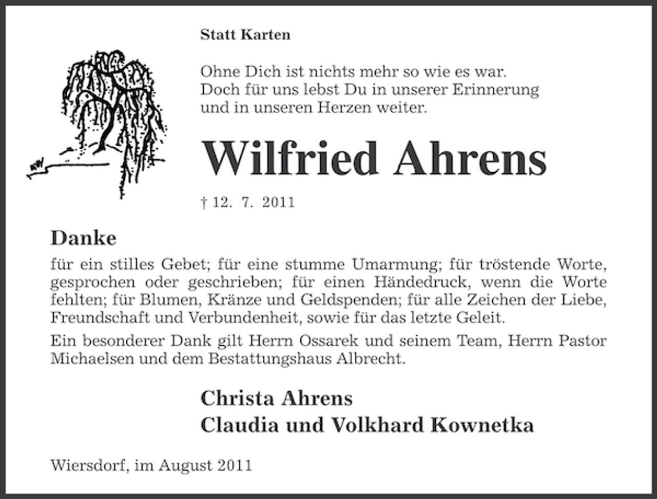 <p>Statt Karten</p><p>Ohne Dich ist nichts mehr so wie es war.<br />Doch für uns lebst Du in unserer Erinnerung<br />und in unseren Herzen weiter.</p><p>Wilfried Ahrens<br />† 12. 7. 2011</p><p>Danke<br />für ein stilles Gebet; für eine stumme Umarmung; für tröstende Worte,<br />gesprochen oder geschrieben; für einen Händedruck, wenn die Worte<br />fehlten; für Blumen, Kränze und Geldspenden; für alle Zeichen der Liebe,<br />Freundschaft und Verbundenheit, sowie für das letzte Geleit.<br />Ein besonderer Dank gilt Herrn Ossarek und seinem Team, Herrn Pastor<br />Michaelsen und dem Bestattungshaus Albrecht.</p><p>Christa Ahrens<br />Claudia und Volkhard Kownetka<br />Wiersdorf, im August 2011</p>