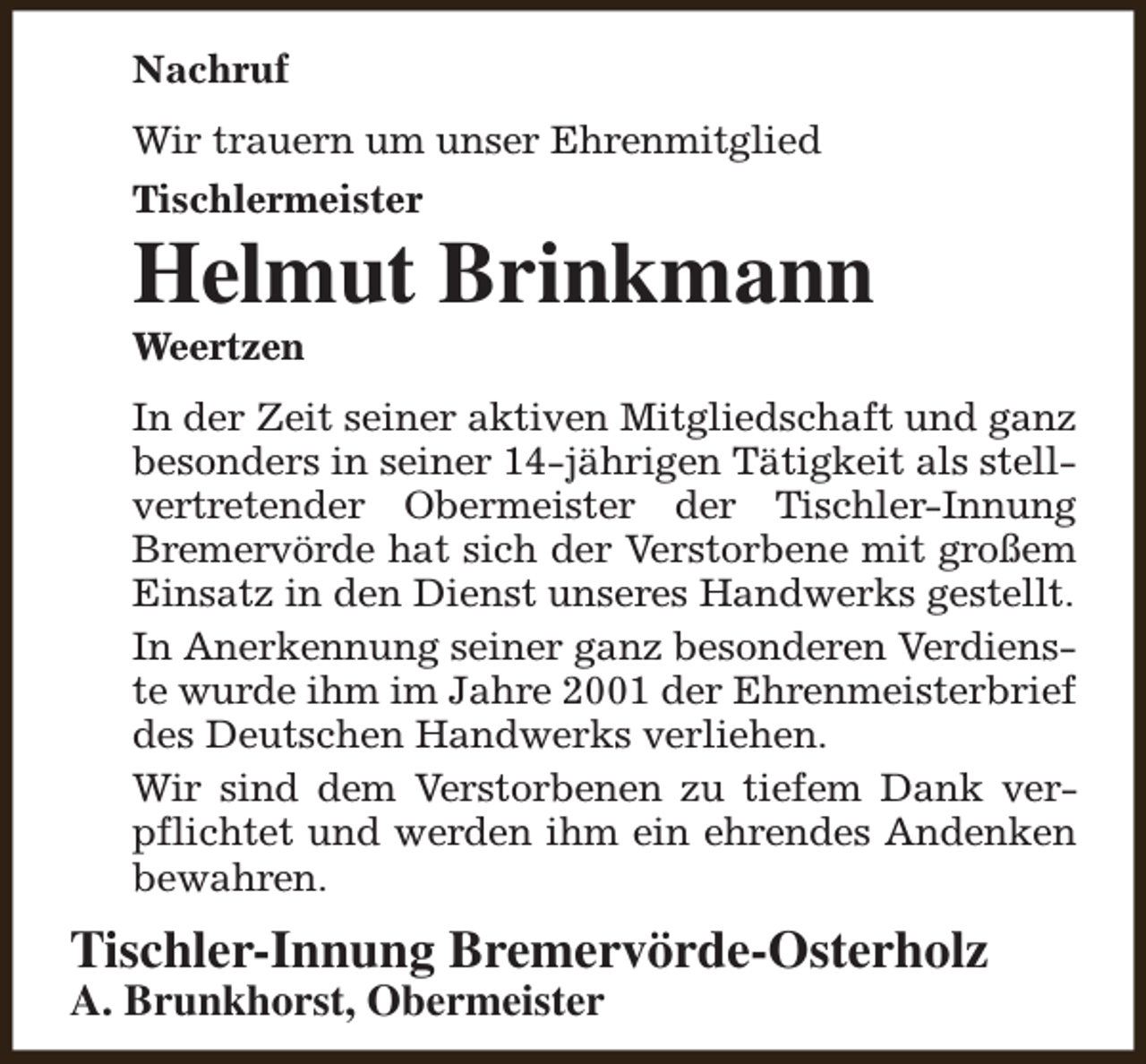 <p>Nachruf<br />Wir trauern um unser Ehrenmitglied<br />Tischlermeister</p><p>Helmut Brinkmann</p><p>Weertzen</p><p>In der Zeit seiner aktiven Mitgliedschaft und ganz<br />besonders in seiner 14-jährigen Tätigkeit als stellvertretender Obermeister der Tischler-Innung<br />Bremervörde hat sich der Verstorbene mit großem<br />Einsatz in den Dienst unseres Handwerks gestellt.<br />In Anerkennung seiner ganz besonderen Verdienste wurde ihm im Jahre 2001 der Ehrenmeisterbrief<br />des Deutschen Handwerks verliehen.<br />Wir sind dem Verstorbenen zu tiefem Dank verpflichtet und werden ihm ein ehrendes Andenken<br />bewahren.</p><p>Tischler-Innung Bremervörde-Osterholz<br />A. Brunkhorst, Obermeister</p>