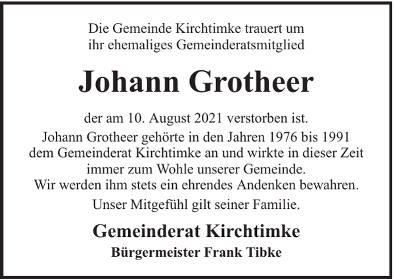 <p>Die Gemeinde Kirchtimke trauert um<br />ihr ehemaliges Gemeinderatsmitglied</p><p>Johann Grotheer<br />der am 10. August 2021 verstorben ist.<br />Johann Grotheer gehörte in den Jahren 1976 bis 1991<br />dem Gemeinderat Kirchtimke an und wirkte in dieser Zeit<br />immer zum Wohle unserer Gemeinde.<br />Wir werden ihm stets ein ehrendes Andenken bewahren.<br />Unser Mitgefühl gilt seiner Familie.</p><p>Gemeinderat Kirchtimke<br />Bürgermeister Frank Tibke</p>