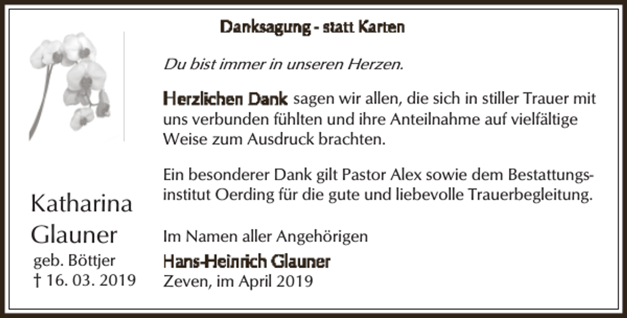 <p>Du bist immer in unseren Herzen.</p><p>sagen wir allen, die sich in stiller Trauer mit<br />uns verbunden fühlten und ihre Anteilnahme auf vielfältige<br />Weise zum Ausdruck brachten.</p><p>Katharina<br />Glauner</p><p>geb. Böttjer<br />† 16. 03. 2019</p><p>Ein besonderer Dank gilt Pastor Alex sowie dem Bestattungsinstitut Oerding für die gute und liebevolle Trauerbegleitung.<br />Im Namen aller Angehörigen<br />Zeven, im April 2019</p>