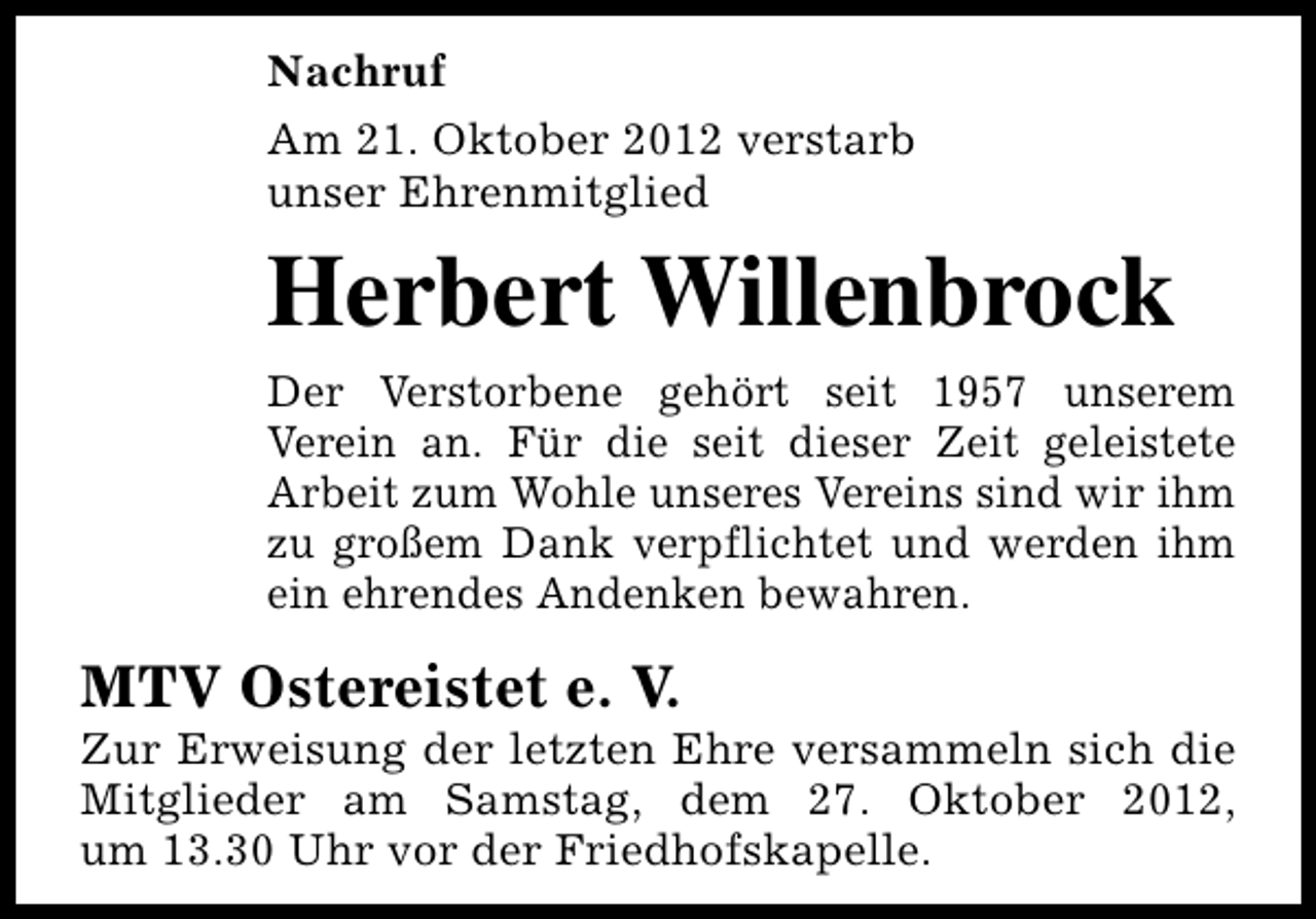 <p>Nachruf<br />Am 21. Oktober 2012 verstarb<br />unser Ehrenmitglied</p><p>Herbert Willenbrock<br />Der Verstorbene gehört seit 1957 unserem<br />Verein an. Für die seit dieser Zeit geleistete<br />Arbeit zum Wohle unseres Vereins sind wir ihm<br />zu großem Dank verpflichtet und werden ihm<br />ein ehrendes Andenken bewahren.</p><p>MTV Ostereistet e. V.</p><p>Zur Erweisung der letzten Ehre versammeln sich die<br />Mitglieder am Samstag, dem 27. Oktober 2012,<br />um 13.30 Uhr vor der Friedhofskapelle.</p>