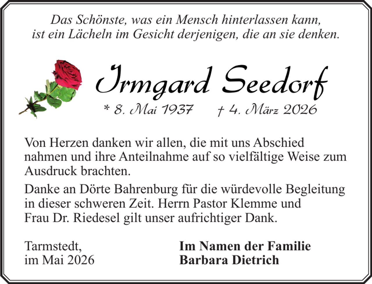 <p>Das Schönste, was ein Mensch hinterlassen kann,<br />ist ein Lächeln im Gesicht derjenigen, die an sie denken.</p><p>Irmgard Seedorf<br />* 8. Mai 1937</p><p>† 4. März 2026</p><p>Von Herzen danken wir allen, die mit uns Abschied<br />nahmen und ihre Anteilnahme auf so vielfältige Weise zum<br />Ausdruck brachten.<br />Danke an Dörte Bahrenburg für die würdevolle Begleitung<br />in dieser schweren Zeit. Herrn Pastor Klemme und<br />Frau Dr. Riedesel gilt unser aufrichtiger Dank.<br />Tarmstedt,<br />im Mai 2026</p><p>Im Namen der Familie<br />Barbara Dietrich</p>