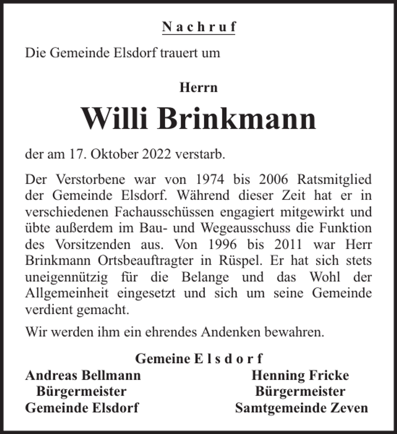 <p>Nachruf<br />Die Gemeinde Elsdorf trauert um<br />Herrn</p><p>Willi Brinkmann<br />der am 17. Oktober 2022 verstarb.<br />Der Verstorbene war von 1974 bis 2006 Ratsmitglied<br />der Gemeinde Elsdorf. Während dieser Zeit hat er in<br />verschiedenen Fachausschüssen engagiert mitgewirkt und<br />übte außerdem im Bau- und Wegeausschuss die Funktion<br />des Vorsitzenden aus. Von 1996 bis 2011 war Herr<br />Brinkmann Ortsbeauftragter in Rüspel. Er hat sich stets<br />uneigennützig für die Belange und das Wohl der<br />Allgemeinheit eingesetzt und sich um seine Gemeinde<br />verdient gemacht.<br />Wir werden ihm ein ehrendes Andenken bewahren.<br />Gemeine E l s d o r f<br />Andreas Bellmann<br />Henning Fricke<br />Bürgermeister<br />Bürgermeister<br />Gemeinde Elsdorf<br />Samtgemeinde Zeven</p>