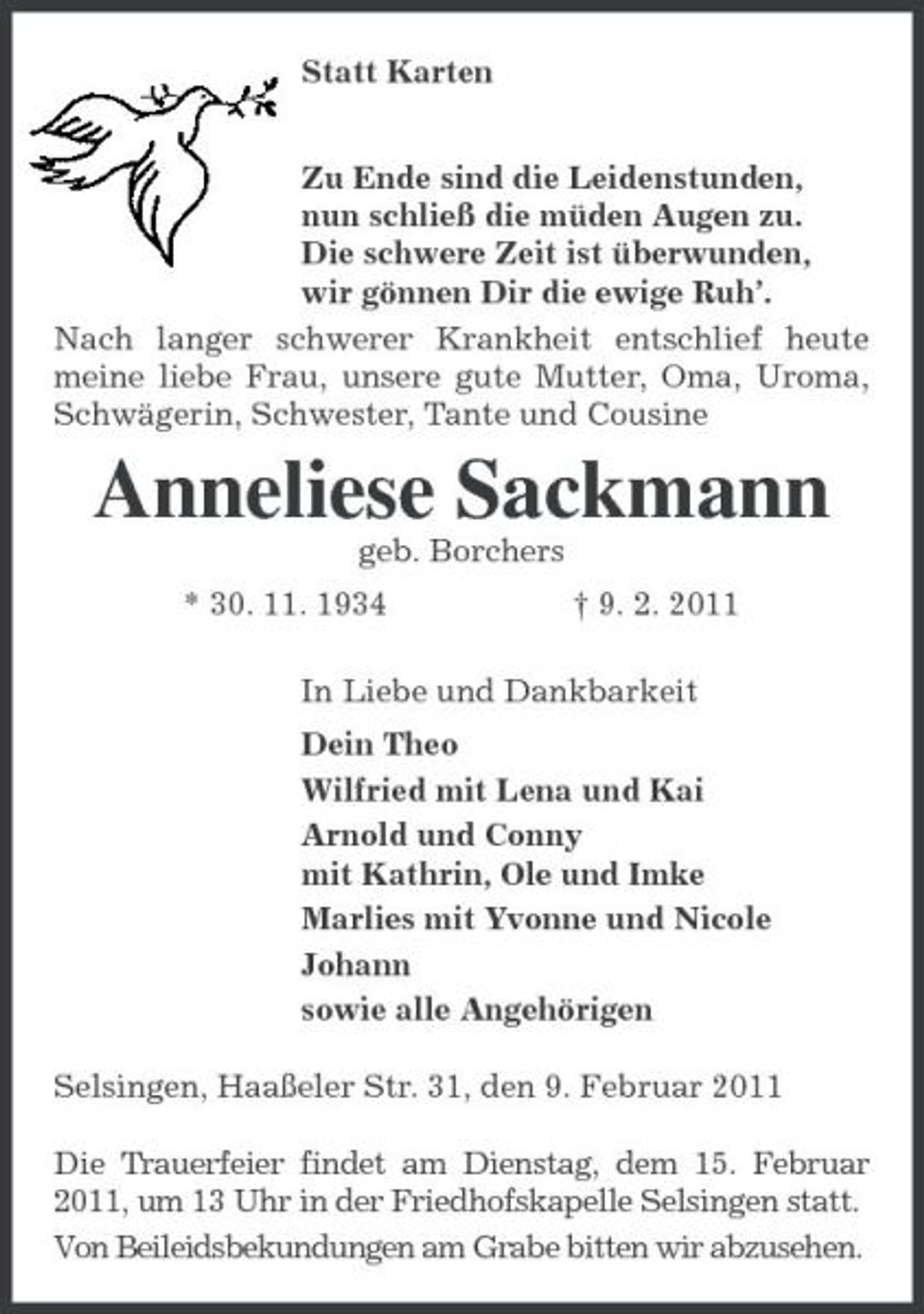 <p>Statt Karten<br />Zu Ende sind die Leidenstunden,<br />nun schließ die müden Augen zu.<br />Die schwere Zeit ist überwunden,<br />wir gönnen Dir die ewige Ruh’.<br />Nach langer schwerer Krankheit entschlief heute meine liebe Frau, unsere gute Mutter, Oma, Uroma, Schwägerin, Schwester, Tante und Cousine<br />Anneliese Sackmann<br />geb. Borchers<br />* 30. 11. 1934 † 9. 2. 2011<br />In Liebe und Dankbarkeit<br />Dein Theo<br />Wilfried mit Lena und Kai<br />Arnold und Conny<br />mit Kathrin, Ole und Imke<br />Marlies mit Yvonne und Nicole<br />Johann<br />sowie alle Angehörigen<br />Selsingen, Haaßeler Str. 31, den 9. Februar 2011<br />Die Trauerfeier findet am Dienstag, dem 15. Februar 2011, um 13 Uhr in der Friedhofskapelle Selsingen statt.<br />Von Beileidsbekundungen am Grabe bitten wir abzusehen.</p>