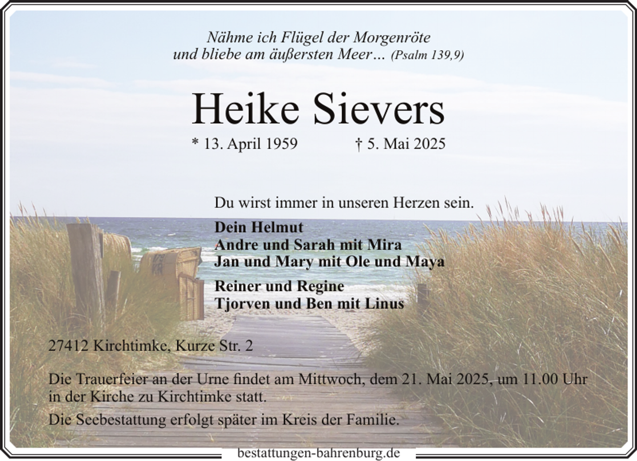 <p>Nähme ich Flügel der Morgenröte<br />und bliebe am äußersten Meer… (Psalm 139,9)</p><p>Heike Sievers</p><p>* 13. April 1959</p><p>† 5. Mai 2025</p><p>Du wirst immer in unseren Herzen sein.<br />Dein Helmut<br />Andre und Sarah mit Mira<br />Jan und Mary mit Ole und Maya<br />Reiner und Regine<br />Tjorven und Ben mit Linus<br />27412 Kirchtimke, Kurze Str. 2<br />Die Trauerfeier an der Urne findet am Mittwoch, dem 21. Mai 2025, um 11.00 Uhr<br />in der Kirche zu Kirchtimke statt.<br />Die Seebestattung erfolgt später im Kreis der Familie.<br />b<br />bestattungen-bahrenburg.de<br />b h b<br />d</p>