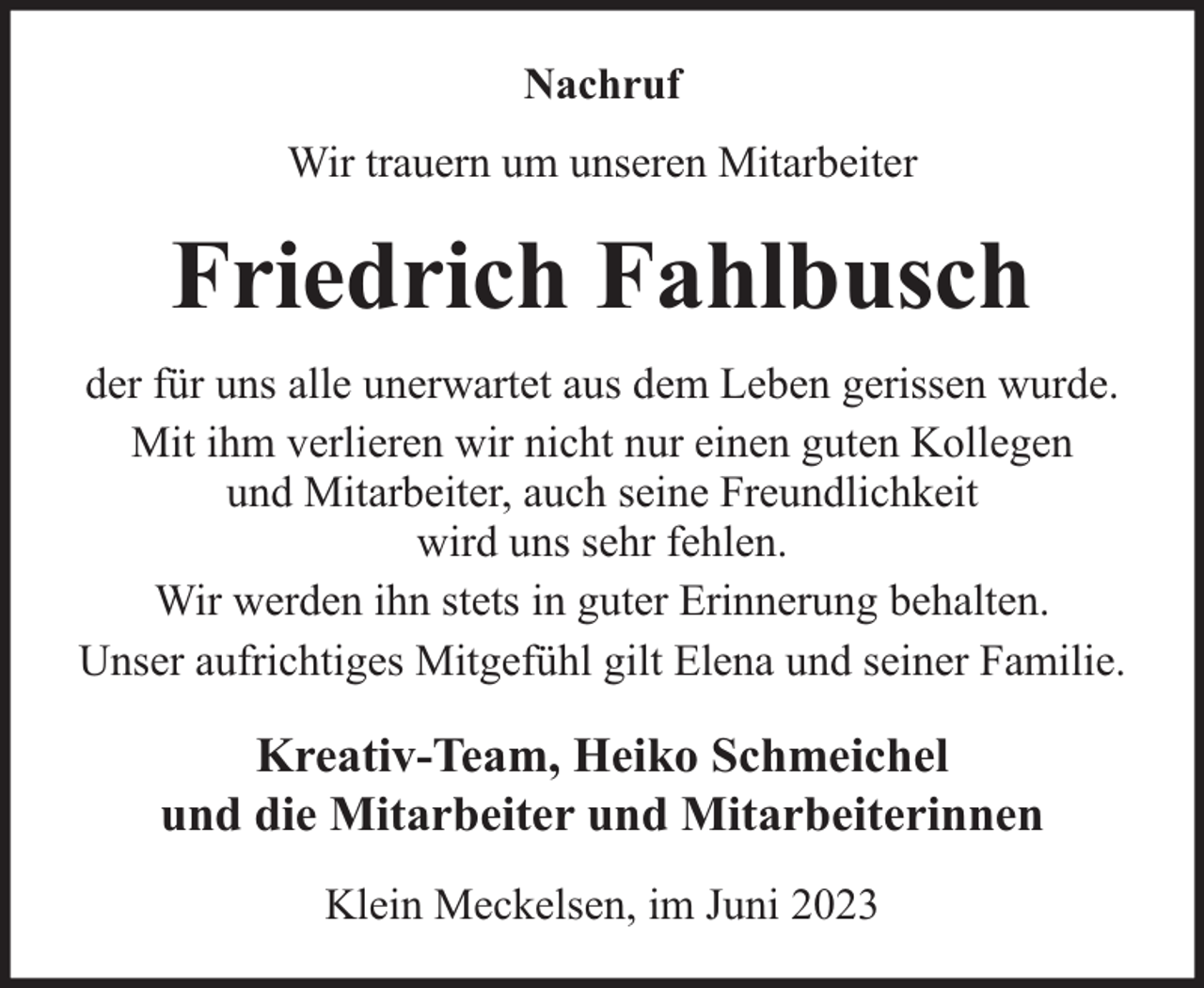 <p>Nachruf<br />Wir trauern um unseren Mitarbeiter</p><p>Friedrich Fahlbusch<br />der für uns alle unerwartet aus dem Leben gerissen wurde.<br />Mit ihm verlieren wir nicht nur einen guten Kollegen<br />und Mitarbeiter, auch seine Freundlichkeit<br />wird uns sehr fehlen.<br />Wir werden ihn stets in guter Erinnerung behalten.<br />Unser aufrichtiges Mitgefühl gilt Elena und seiner Familie.</p><p>Kreativ-Team, Heiko Schmeichel<br />und die Mitarbeiter und Mitarbeiterinnen<br />Klein Meckelsen, im Juni 2023</p>