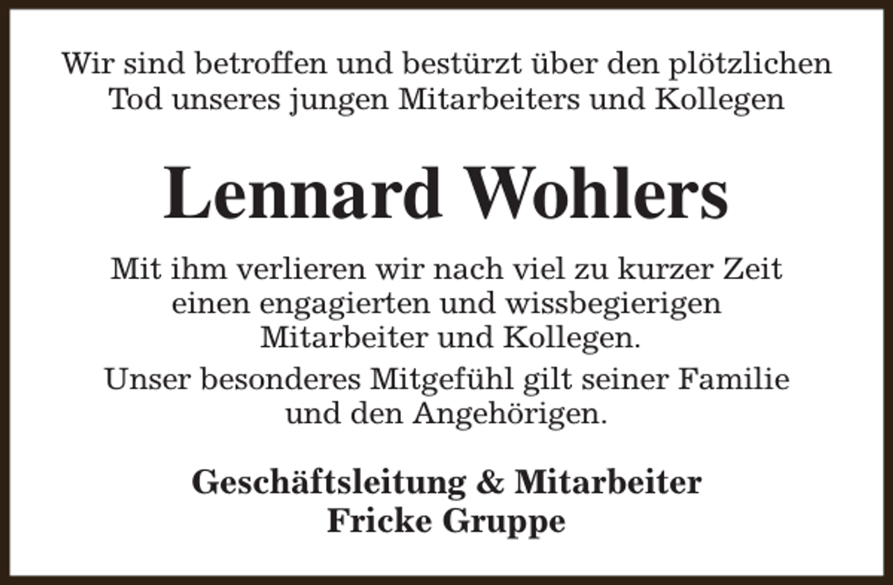 <p>Wir sind betroffen und bestürzt über den plötzlichen<br />Tod unseres jungen Mitarbeiters und Kollegen</p><p>Lennard Wohlers<br />Mit ihm verlieren wir nach viel zu kurzer Zeit<br />einen engagierten und wissbegierigen<br />Mitarbeiter und Kollegen.<br />Unser besonderes Mitgefühl gilt seiner Familie<br />und den Angehörigen.</p><p>Geschäftsleitung &amp; Mitarbeiter<br />Fricke Gruppe</p>