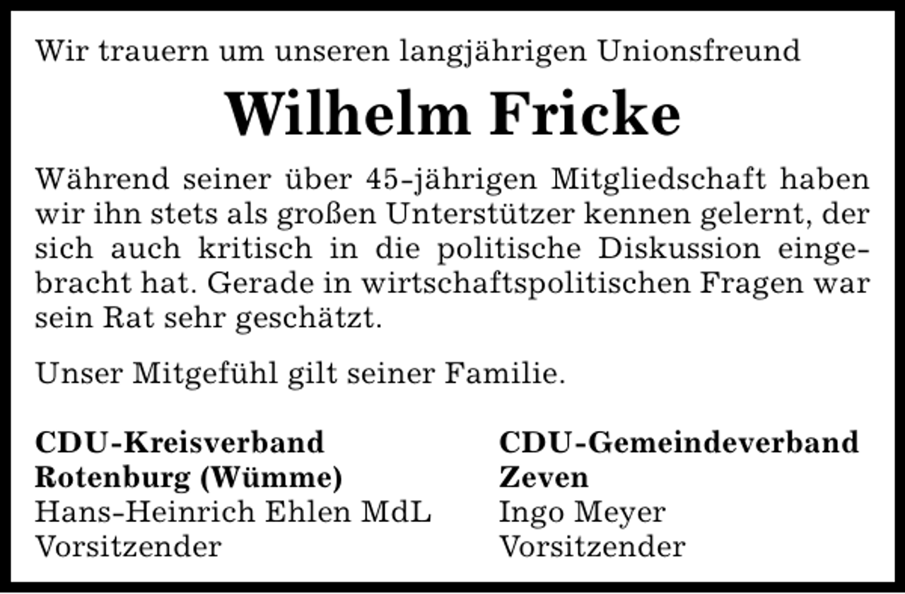 <p>Wir trauern um unseren langjährigen Unionsfreund</p><p>Wilhelm Fricke<br />Während seiner über 45-jährigen Mitgliedschaft haben<br />wir ihn stets als großen Unterstützer kennen gelernt, der<br />sich auch kritisch in die politische Diskussion eingebracht hat. Gerade in wirtschaftspolitischen Fragen war<br />sein Rat sehr geschätzt.<br />Unser Mitgefühl gilt seiner Familie.<br />CDU-Kreisverband<br />Rotenburg (Wümme)<br />Hans-Heinrich Ehlen MdL<br />Vorsitzender</p><p>CDU-Gemeindeverband<br />Zeven<br />Ingo Meyer<br />Vorsitzender</p>