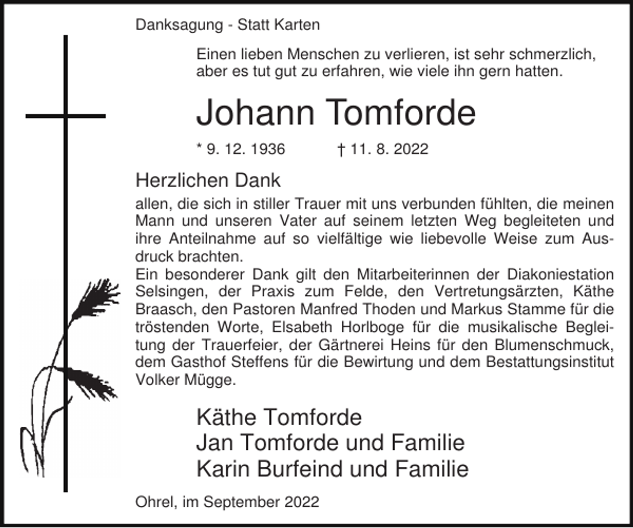 <p>Danksagung - Statt Karten<br />Einen lieben Menschen zu verlieren, ist sehr schmerzlich,<br />aber es tut gut zu erfahren, wie viele ihn gern hatten.</p><p>Johann Tomforde<br />* 9. 12. 1936</p><p>† 11. 8. 2022</p><p>Herzlichen Dank<br />allen, die sich in stiller Trauer mit uns verbunden fühlten, die meinen<br />Mann und unseren Vater auf seinem letzten Weg begleiteten und<br />ihre Anteilnahme auf so vielfältige wie liebevolle Weise zum Ausdruck brachten.<br />Ein besonderer Dank gilt den Mitarbeiterinnen der Diakoniestation<br />Selsingen, der Praxis zum Felde, den Vertretungsärzten, Käthe<br />Braasch, den Pastoren Manfred Thoden und Markus Stamme für die<br />tröstenden Worte, Elsabeth Horlboge für die musikalische Begleitung der Trauerfeier, der Gärtnerei Heins für den Blumenschmuck,<br />dem Gasthof Steffens für die Bewirtung und dem Bestattungsinstitut<br />Volker Mügge.</p><p>Käthe Tomforde<br />Jan Tomforde und Familie<br />Karin Burfeind und Familie<br />Ohrel, im September 2022</p>