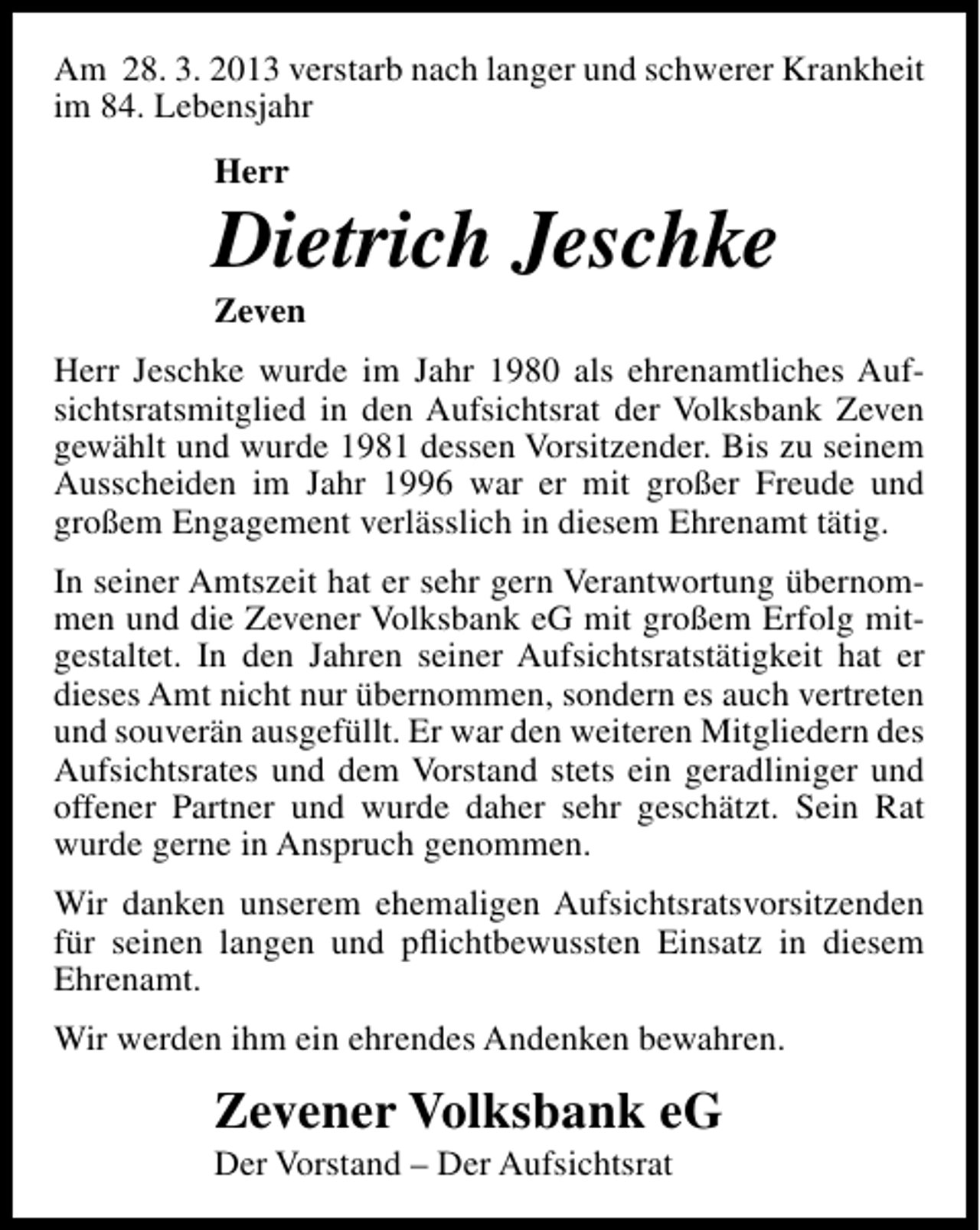 <p>Am 28. 3. 2013 verstarb nach langer und schwerer Krankheit<br />im 84. Lebensjahr<br />Herr</p><p>Dietrich Jeschke</p><p>Zeven</p><p>Herr Jeschke wurde im Jahr 1980 als ehrenamtliches Aufsichtsratsmitglied in den Aufsichtsrat der Volksbank Zeven<br />gewählt und wurde 1981 dessen Vorsitzender. Bis zu seinem<br />Ausscheiden im Jahr 1996 war er mit großer Freude und<br />großem Engagement verlässlich in diesem Ehrenamt tätig.<br />In seiner Amtszeit hat er sehr gern Verantwortung übernommen und die Zevener Volksbank eG mit großem Erfolg mitgestaltet. In den Jahren seiner Aufsichtsratstätigkeit hat er<br />dieses Amt nicht nur übernommen, sondern es auch vertreten<br />und souverän ausgefüllt. Er war den weiteren Mitgliedern des<br />Aufsichtsrates und dem Vorstand stets ein geradliniger und<br />offener Partner und wurde daher sehr geschätzt. Sein Rat<br />wurde gerne in Anspruch genommen.<br />Wir danken unserem ehemaligen Aufsichtsratsvorsitzenden<br />für seinen langen und pﬂichtbewussten Einsatz in diesem<br />Ehrenamt.<br />Wir werden ihm ein ehrendes Andenken bewahren.</p><p>Zevener Volksbank eG<br />Der Vorstand – Der Aufsichtsrat</p>