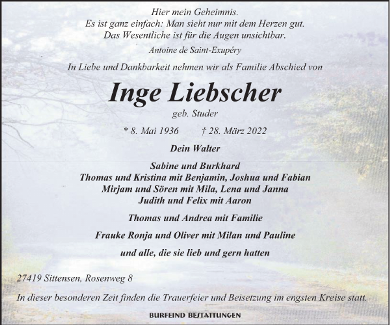 <p>Hier mein Geheimnis.<br />Es ist ganz einfach: Man sieht nur mit dem Herzen gut.<br />Das Wesentliche ist für die Augen unsichtbar.<br />Antoine de Saint-Exupéry</p><p>In Liebe und Dankbarkeit nehmen wir als Familie Abschied von</p><p>Inge Liebscher<br />geb. Studer<br />8. Mai 1936</p><p>† 28. März 2022</p><p>Dein Walter<br />Sabine und Burkhard<br />Thomas und Kristina mit Benjamin, Joshua und Fabian<br />Mirjam und Sören mit Mila, Lena und Janna<br />Judith und Felix mit Aaron<br />Thomas und Andrea mit Familie<br />Frauke Ronja und Oliver mit Milan und Pauline<br />und alle, die sie lieb und gern hatten<br />27419 Sittensen, Rosenweg 8<br />In dieser besonderen Zeit finden die Trauerfeier und Beisetzung im engsten Kreise statt.<br />Burfeind Bestattungen</p>