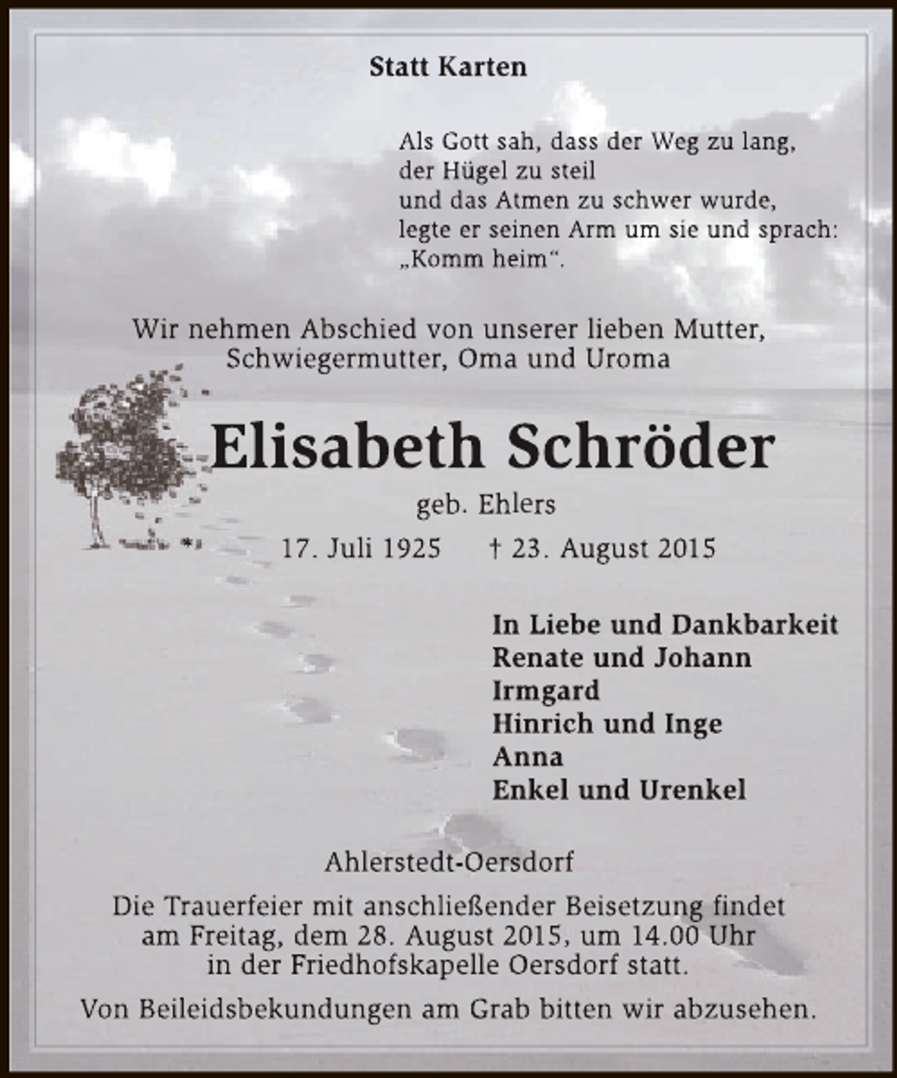 <p>Statt Karten<br />Als Gott sah, dass der Weg zu lang,<br />der Hügel zu steil<br />und das Atmen zu schwer wurde,<br />legte er seinen Arm um sie und sprach:<br />„Komm heim“.</p><p>Wir nehmen Abschied von unserer lieben Mutter,<br />Schwiegermutter, Oma und Uroma</p><p>Elisabeth Schröder<br />*</p><p>geb. Ehlers<br />17. Juli 1925<br />† 23. August 2015</p><p>In Liebe und Dankbarkeit<br />Renate und Johann<br />Irmgard<br />Hinrich und Inge<br />Anna<br />Enkel und Urenkel<br />Ahlerstedt-Oersdorf<br />Die Trauerfeier mit anschließender Beisetzung findet<br />am Freitag, dem 28. August 2015, um 14.00 Uhr<br />in der Friedhofskapelle Oersdorf statt.<br />Von Beileidsbekundungen am Grab bitten wir abzusehen.</p>