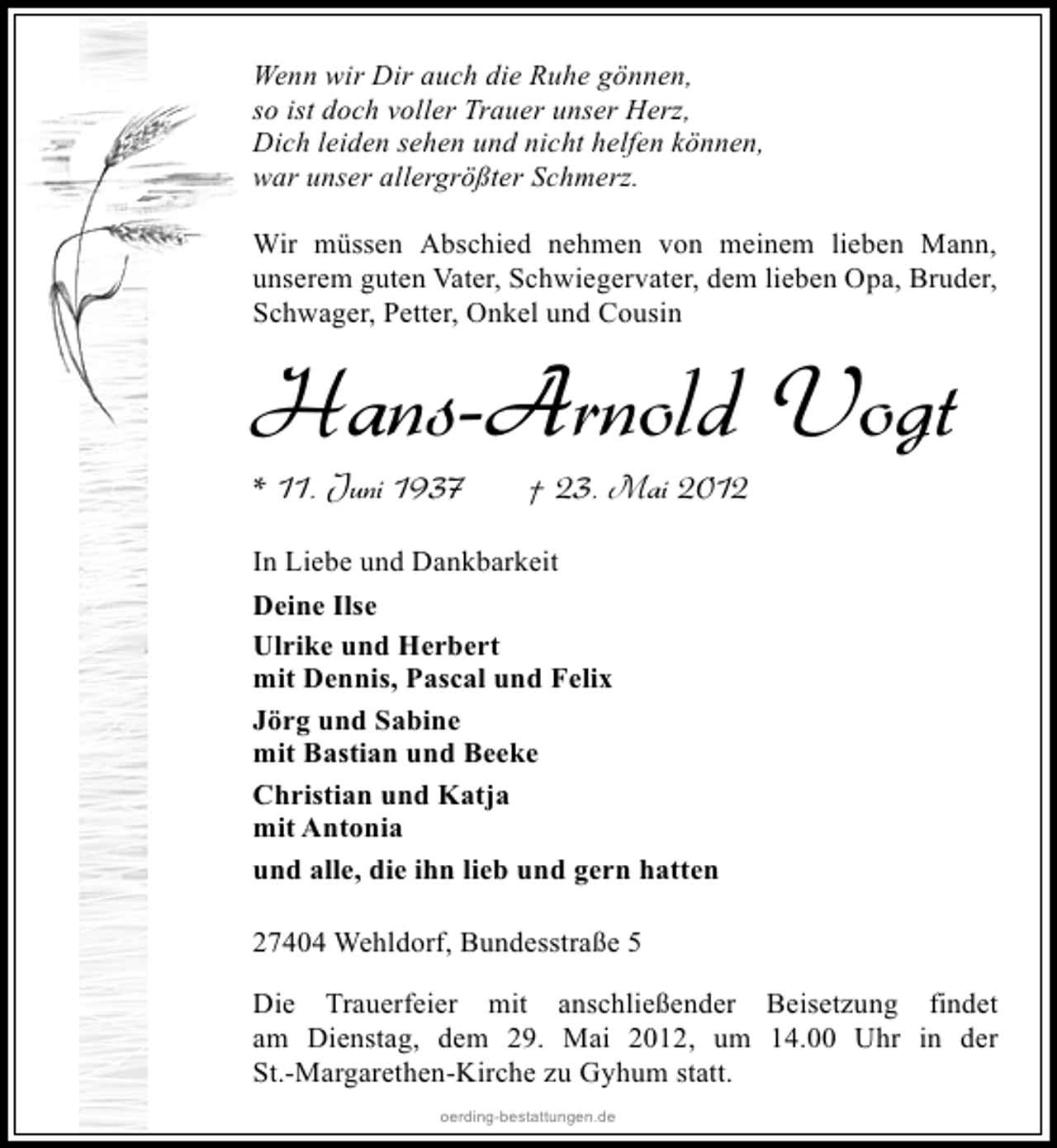 <p>Wenn wir Dir auch die Ruhe gönnen,<br />so ist doch voller Trauer unser Herz,<br />Dich leiden sehen und nicht helfen können,<br />war unser allergrößter Schmerz.<br />Wir müssen Abschied nehmen von meinem lieben Mann,<br />unserem guten Vater, Schwiegervater, dem lieben Opa, Bruder,<br />Schwager, Petter, Onkel und Cousin</p><p>Hans-Arnold Vogt</p><p>* 11. Juni 1937</p><p>† 23. Mai 2012</p><p>In Liebe und Dankbarkeit<br />Deine Ilse<br />Ulrike und Herbert<br />mit Dennis, Pascal und Felix<br />Jörg und Sabine<br />mit Bastian und Beeke<br />Christian und Katja<br />mit Antonia<br />und alle, die ihn lieb und gern hatten<br />27404 Wehldorf, Bundesstraße 5<br />Die Trauerfeier mit anschließender Beisetzung findet<br />am Dienstag, dem 29. Mai 2012, um 14.00 Uhr in der<br />St.-Margarethen-Kirche zu Gyhum statt.<br />oerding-bestattungen.de</p>